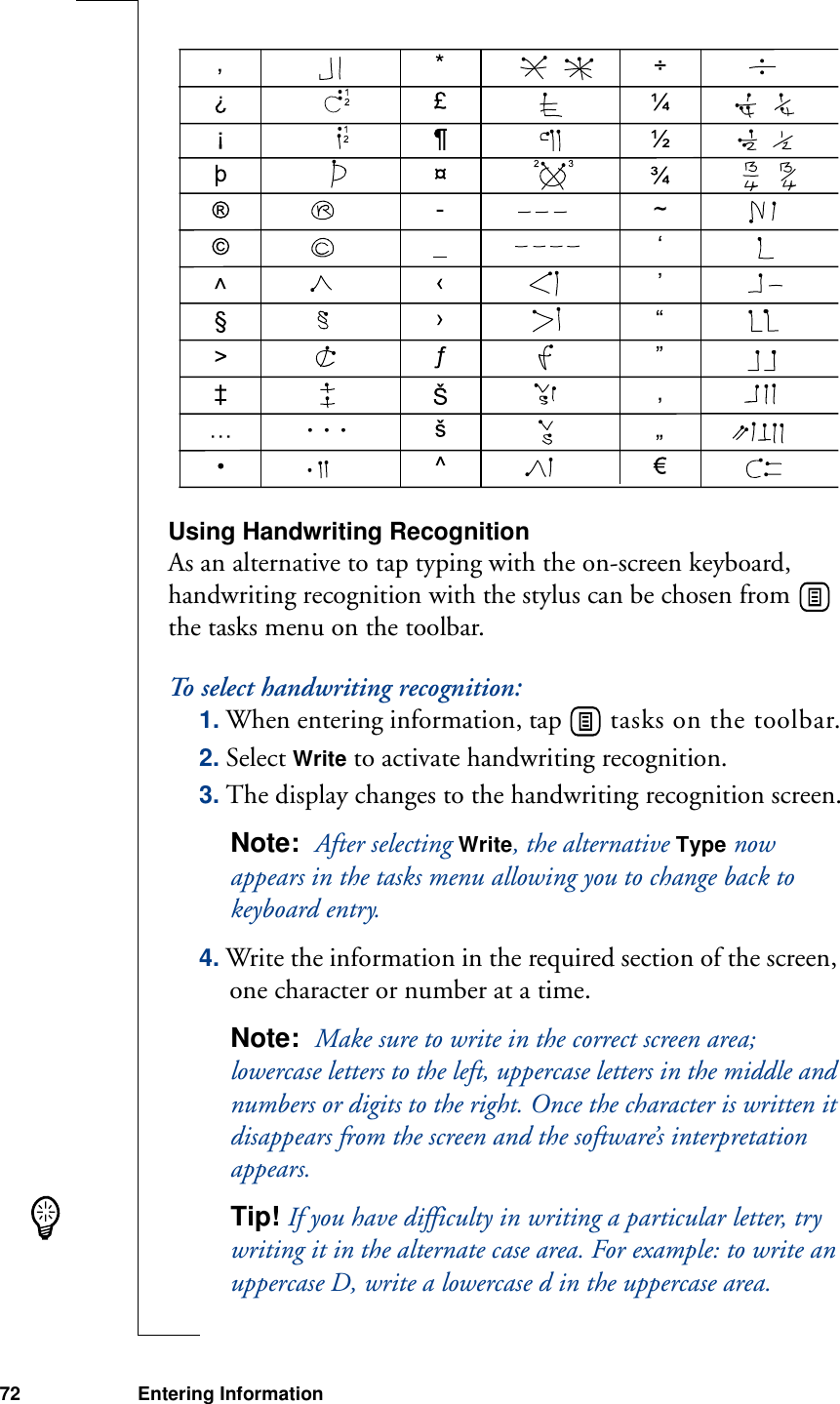 72 Entering Information Using Handwriting RecognitionAs an alternative to tap typing with the on-screen keyboard, handwriting recognition with the stylus can be chosen from   the tasks menu on the toolbar.To select handwriting recognition:1. When entering information, tap   tasks on the toolbar.2. Select Write to activate handwriting recognition.3. The display changes to the handwriting recognition screen.Note:  After selecting Write, the alternative Type now appears in the tasks menu allowing you to change back to keyboard entry.4. Write the information in the required section of the screen, one character or number at a time. Note:  Make sure to write in the correct screen area; lowercase letters to the left, uppercase letters in the middle and numbers or digits to the right. Once the character is written it disappears from the screen and the software’s interpretation appears.Tip! If you have difficulty in writing a particular letter, try writing it in the alternate case area. For example: to write an uppercase D, write a lowercase d in the uppercase area.