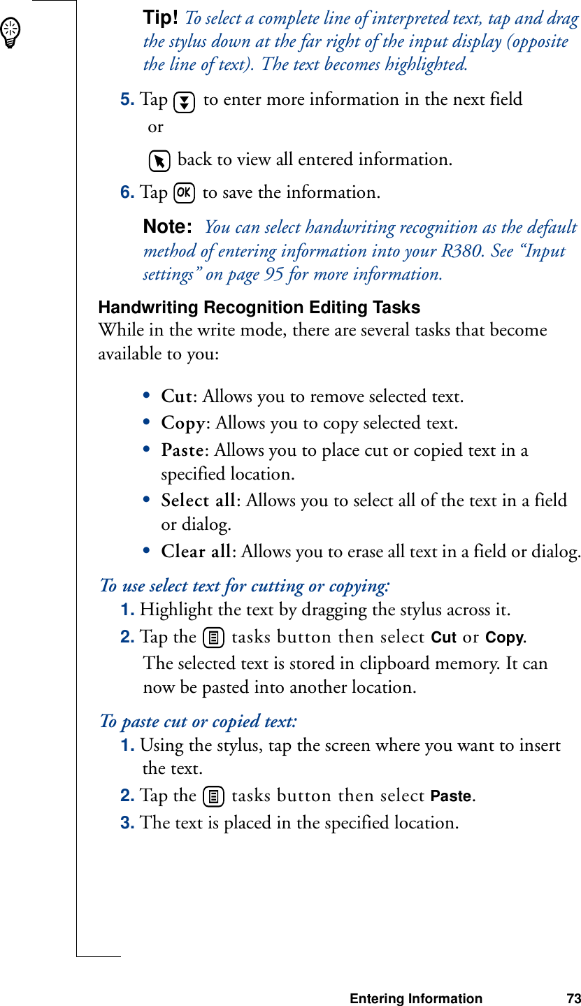 Entering Information 73Tip! To select a complete line of interpreted text, tap and drag the stylus down at the far right of the input display (opposite the line of text). The text becomes highlighted.5. Tap   to enter more information in the next field or   back to view all entered information.6. Tap   to save the information.Note:  You can select handwriting recognition as the default method of entering information into your R380. See “Input settings” on page 95 for more information.Handwriting Recognition Editing TasksWhile in the write mode, there are several tasks that become available to you: •Cut: Allows you to remove selected text. •Copy: Allows you to copy selected text.•Paste: Allows you to place cut or copied text in a specified location.•Select all: Allows you to select all of the text in a field or dialog.•Clear all: Allows you to erase all text in a field or dialog.To use select text for cutting or copying:1. Highlight the text by dragging the stylus across it.2. Tap the   tasks button then select Cut or Copy.The selected text is stored in clipboard memory. It can now be pasted into another location.To paste cut or copied text:1. Using the stylus, tap the screen where you want to insert the text.2. Tap the   tasks button then select Paste.3. The text is placed in the specified location.