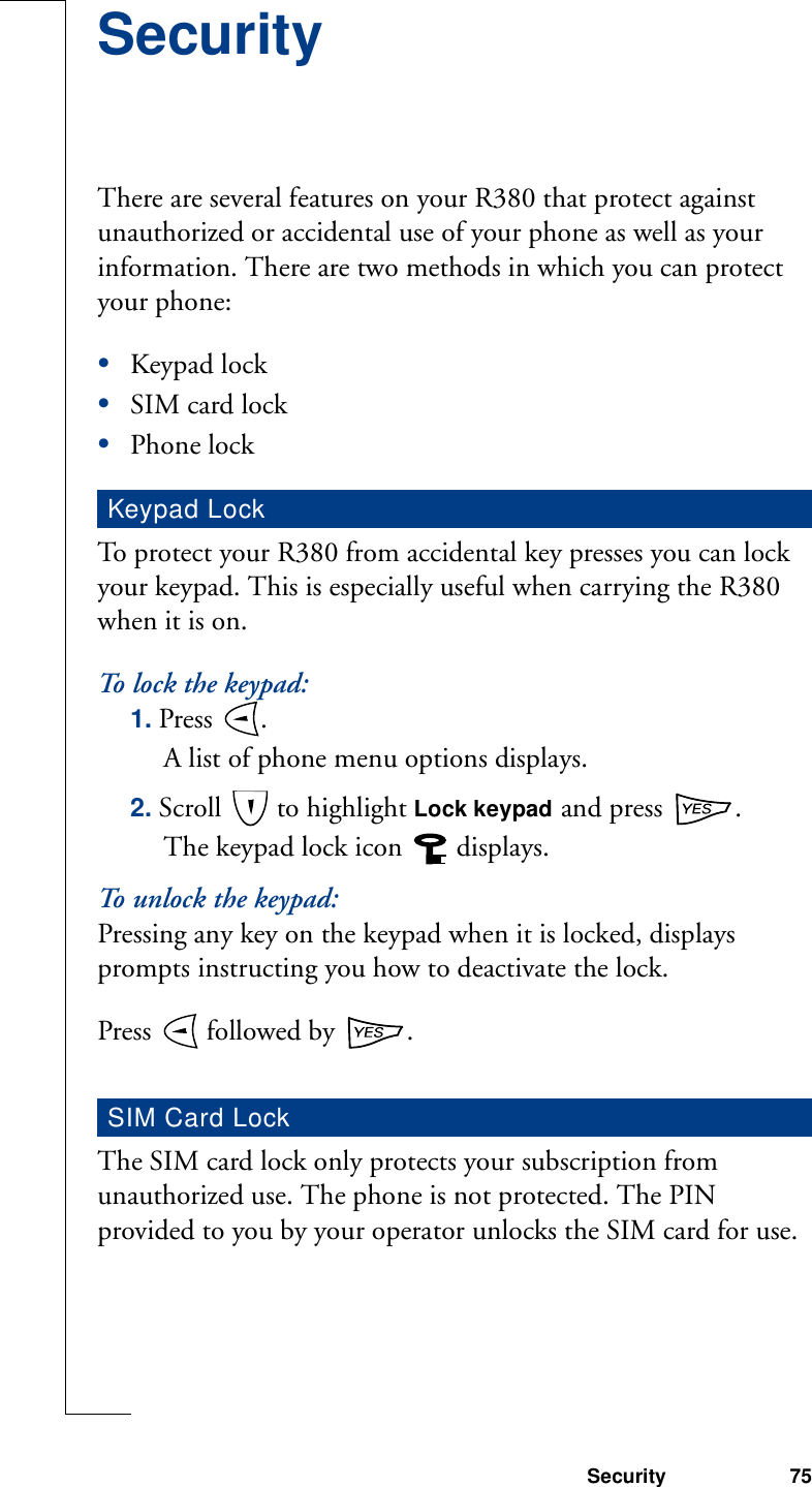 Security 75SecurityThere are several features on your R380 that protect against unauthorized or accidental use of your phone as well as your information. There are two methods in which you can protect your phone:•Keypad lock•SIM card lock•Phone lockTo protect your R380 from accidental key presses you can lock your keypad. This is especially useful when carrying the R380 when it is on.To   lo c k  t h e  k e y pa d :1. Press  . A list of phone menu options displays. 2. Scroll   to highlight Lock keypad and press  .The keypad lock icon  displays.To unlock the keypad:Pressing any key on the keypad when it is locked, displays prompts instructing you how to deactivate the lock.Press   followed by  .The SIM card lock only protects your subscription from unauthorized use. The phone is not protected. The PIN provided to you by your operator unlocks the SIM card for use.Keypad LockSIM Card Lock