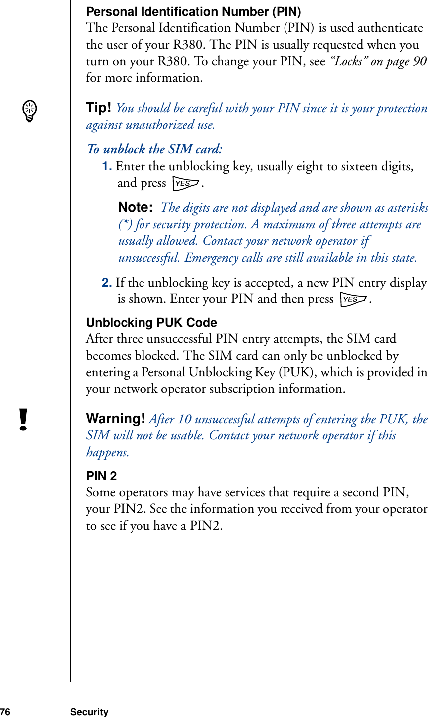 76 SecurityPersonal Identification Number (PIN)The Personal Identification Number (PIN) is used authenticate the user of your R380. The PIN is usually requested when you turn on your R380. To change your PIN, see “Locks” on page 90 for more information.Tip! You should be careful with your PIN since it is your protection against unauthorized use.To unblock the SIM card:1. Enter the unblocking key, usually eight to sixteen digits, and press  .Note:  The digits are not displayed and are shown as asterisks (*) for security protection. A maximum of three attempts are usually allowed. Contact your network operator if unsuccessful. Emergency calls are still available in this state.2. If the unblocking key is accepted, a new PIN entry display is shown. Enter your PIN and then press  .Unblocking PUK CodeAfter three unsuccessful PIN entry attempts, the SIM card becomes blocked. The SIM card can only be unblocked by entering a Personal Unblocking Key (PUK), which is provided in your network operator subscription information.Warning! After 10 unsuccessful attempts of entering the PUK, the SIM will not be usable. Contact your network operator if this happens.PIN 2Some operators may have services that require a second PIN, your PIN2. See the information you received from your operator to see if you have a PIN2.