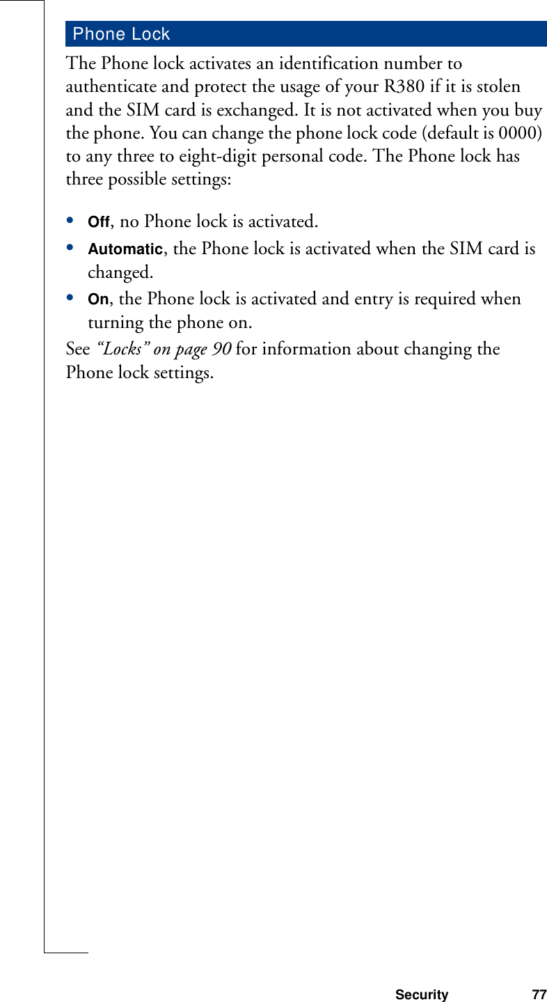 Security 77The Phone lock activates an identification number to authenticate and protect the usage of your R380 if it is stolen and the SIM card is exchanged. It is not activated when you buy the phone. You can change the phone lock code (default is 0000) to any three to eight-digit personal code. The Phone lock has three possible settings:•Off, no Phone lock is activated.•Automatic, the Phone lock is activated when the SIM card is changed.•On, the Phone lock is activated and entry is required when turning the phone on.See “Locks” on page 90 for information about changing the Phone lock settings.Phone Lock