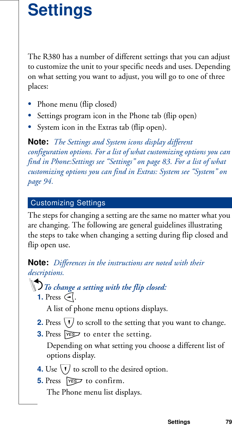 Settings 79SettingsThe R380 has a number of different settings that you can adjust to customize the unit to your specific needs and uses. Depending on what setting you want to adjust, you will go to one of three places: •Phone menu (flip closed)•Settings program icon in the Phone tab (flip open)•System icon in the Extras tab (flip open).Note:  The Settings and System icons display different configuration options. For a list of what customizing options you can find in Phone:Settings see “Settings” on page 83. For a list of what customizing options you can find in Extras: System see “System” on page 94. The steps for changing a setting are the same no matter what you are changing. The following are general guidelines illustrating the steps to take when changing a setting during flip closed and flip open use.Note:  Differences in the instructions are noted with their descriptions.To change a setting with the flip closed:1. Press  . A list of phone menu options displays. 2. Press   to scroll to the setting that you want to change.3. Press   to enter the setting.Depending on what setting you choose a different list of options display.4. Use   to scroll to the desired option.5. Press    to confirm.The Phone menu list displays.Customizing Settings