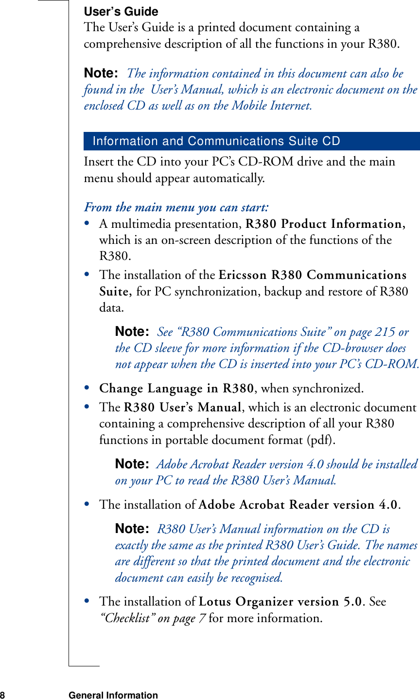 8 General InformationUser’s GuideThe User’s Guide is a printed document containing a comprehensive description of all the functions in your R380. Note:  The information contained in this document can also be found in the  User’s Manual, which is an electronic document on the enclosed CD as well as on the Mobile Internet.Insert the CD into your PC’s CD-ROM drive and the main menu should appear automatically.From the main menu you can start:•A multimedia presentation, R380 Product Information, which is an on-screen description of the functions of the R380.•The installation of the Ericsson R380 Communications Suite, for PC synchronization, backup and restore of R380 data.Note:  See “R380 Communications Suite” on page 215 or the CD sleeve for more information if the CD-browser does not appear when the CD is inserted into your PC’s CD-ROM.•Change Language in R380, when synchronized.•The R380 User’s Manual, which is an electronic document containing a comprehensive description of all your R380 functions in portable document format (pdf). Note:  Adobe Acrobat Reader version 4.0 should be installed on your PC to read the R380 User’s Manual.•The installation of Adobe Acrobat Reader version 4.0.Note:  R380 User’s Manual information on the CD is exactly the same as the printed R380 User’s Guide. The names are different so that the printed document and the electronic document can easily be recognised.•The installation of Lotus Organizer version 5.0. See “Checklist” on page 7 for more information.Information and Communications Suite CD