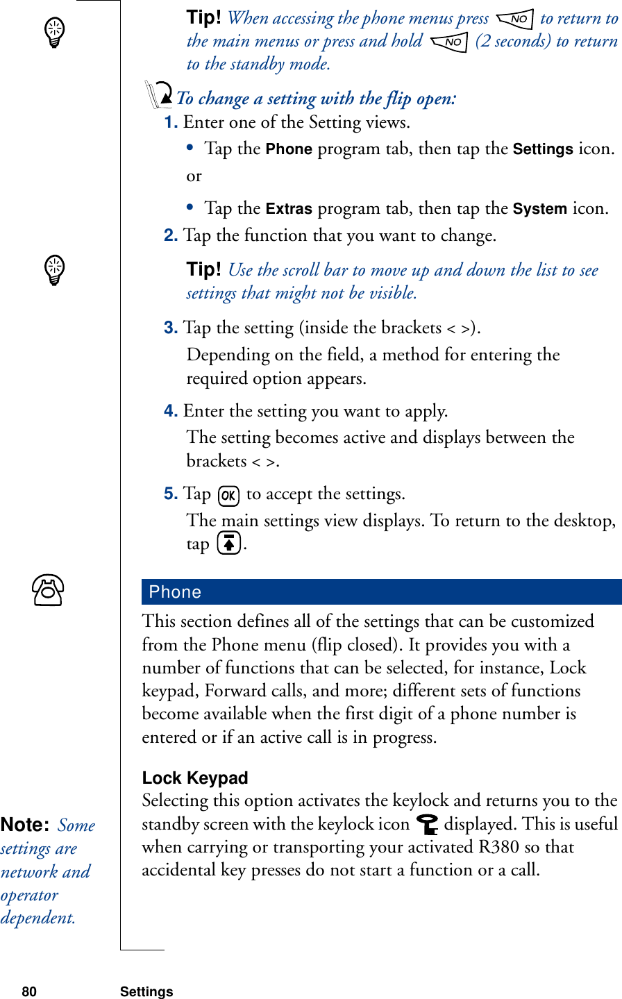 80 SettingsTip! When accessing the phone menus press   to return to the main menus or press and hold   (2 seconds) to return to the standby mode.To change a setting with the flip open:1. Enter one of the Setting views.•Tap th e Phone program tab, then tap the Settings icon.or•Tap th e Extras program tab, then tap the System icon.2. Tap the function that you want to change.Tip! Use the scroll bar to move up and down the list to see settings that might not be visible.3. Tap the setting (inside the brackets &lt; &gt;).Depending on the field, a method for entering the required option appears.4. Enter the setting you want to apply.The setting becomes active and displays between the brackets &lt; &gt;.5. Tap   to accept the settings.The main settings view displays. To return to the desktop, tap  .This section defines all of the settings that can be customized from the Phone menu (flip closed). It provides you with a number of functions that can be selected, for instance, Lock keypad, Forward calls, and more; different sets of functions become available when the first digit of a phone number is entered or if an active call is in progress.Lock KeypadSelecting this option activates the keylock and returns you to the standby screen with the keylock icon   displayed. This is useful when carrying or transporting your activated R380 so that accidental key presses do not start a function or a call.PhoneNote:  Some settings are network and operator dependent. 