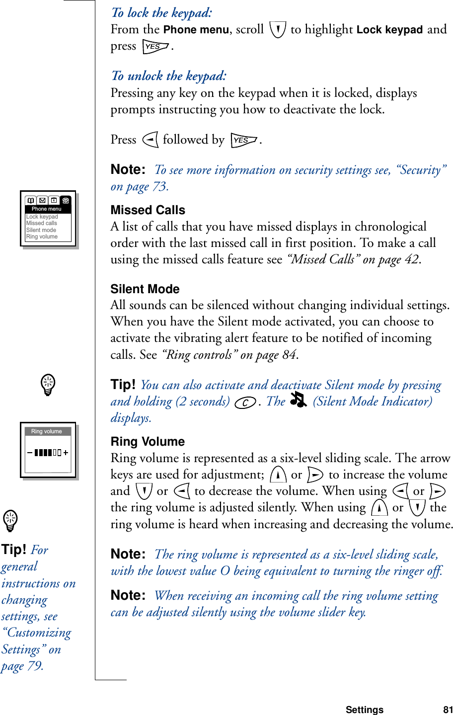 Settings 81To   lo c k  t h e  k e y pa d :From the Phone menu, scroll   to highlight Lock keypad and press  .To unlock the keypad:Pressing any key on the keypad when it is locked, displays prompts instructing you how to deactivate the lock.Press   followed by  .Note:  To see more information on security settings see, “Security” on page 73.Missed CallsA list of calls that you have missed displays in chronological order with the last missed call in first position. To make a call using the missed calls feature see “Missed Calls” on page 42.Silent ModeAll sounds can be silenced without changing individual settings. When you have the Silent mode activated, you can choose to activate the vibrating alert feature to be notified of incoming calls. See “Ring controls” on page 84.Tip! You can also activate and deactivate Silent mode by pressing and holding (2 seconds)  . The   (Silent Mode Indicator) displays.Ring VolumeRing volume is represented as a six-level sliding scale. The arrow keys are used for adjustment;   or   to increase the volume and   or   to decrease the volume. When using   or   the ring volume is adjusted silently. When using   or   the ring volume is heard when increasing and decreasing the volume.Note:  The ring volume is represented as a six-level sliding scale, with the lowest value O being equivalent to turning the ringer off. Note:  When receiving an incoming call the ring volume setting can be adjusted silently using the volume slider key.Phone menuLock keypadMissed callsSilent modeRing volumeRing volumeTip! For general instructions on changing settings, see “Customizing Settings” on page 79.