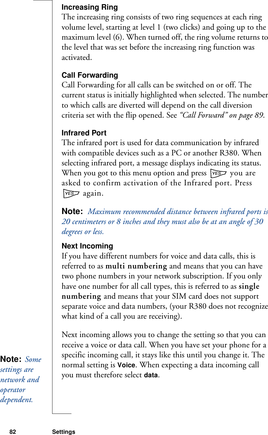82 SettingsIncreasing RingThe increasing ring consists of two ring sequences at each ring volume level, starting at level 1 (two clicks) and going up to the maximum level (6). When turned off, the ring volume returns to the level that was set before the increasing ring function was activated.Call ForwardingCall Forwarding for all calls can be switched on or off. The current status is initially highlighted when selected. The number to which calls are diverted will depend on the call diversion criteria set with the flip opened. See “Call Forward” on page 89.Infrared PortThe infrared port is used for data communication by infrared with compatible devices such as a PC or another R380. When selecting infrared port, a message displays indicating its status. When you got to this menu option and press   you are asked to confirm activation of the Infrared port. Press  again.Note:  Maximum recommended distance between infrared ports is 20 centimeters or 8 inches and they must also be at an angle of 30 degrees or less.Next IncomingIf you have different numbers for voice and data calls, this is referred to as multi numbering and means that you can have two phone numbers in your network subscription. If you only have one number for all call types, this is referred to as single numbering and means that your SIM card does not support separate voice and data numbers, (your R380 does not recognize what kind of a call you are receiving).Next incoming allows you to change the setting so that you can receive a voice or data call. When you have set your phone for a specific incoming call, it stays like this until you change it. The normal setting is Voice. When expecting a data incoming call you must therefore select data.Note:  Some settings are network and operator dependent. 