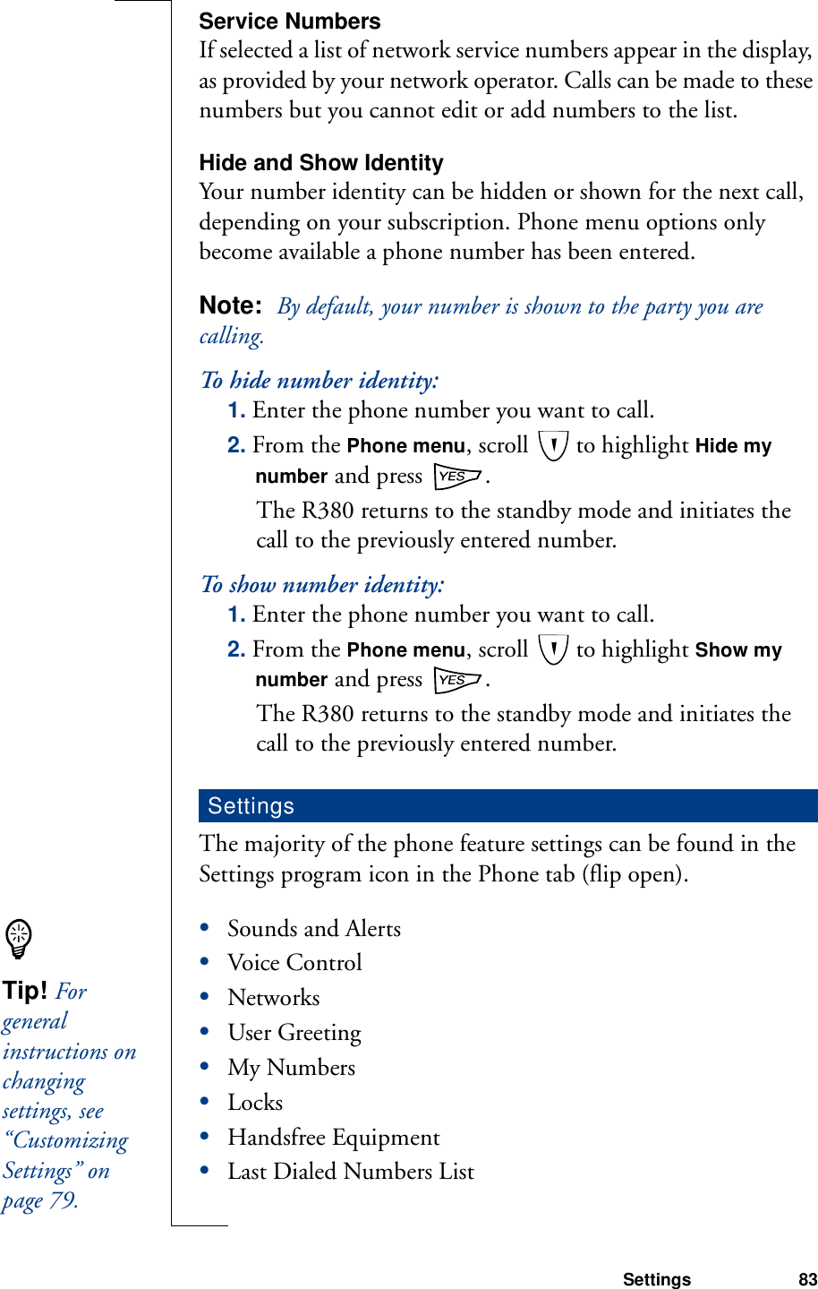 Settings 83Service NumbersIf selected a list of network service numbers appear in the display, as provided by your network operator. Calls can be made to these numbers but you cannot edit or add numbers to the list.Hide and Show IdentityYour number identity can be hidden or shown for the next call, depending on your subscription. Phone menu options only become available a phone number has been entered.Note:  By default, your number is shown to the party you are calling.To hide number identity:1. Enter the phone number you want to call.2. From the Phone menu, scroll   to highlight Hide my number and press  . The R380 returns to the standby mode and initiates the call to the previously entered number.To show number identity:1. Enter the phone number you want to call.2. From the Phone menu, scroll   to highlight Show my number and press  . The R380 returns to the standby mode and initiates the call to the previously entered number.The majority of the phone feature settings can be found in the Settings program icon in the Phone tab (flip open).•Sounds and Alerts•Voice Control•Networks•User Greeting•My Numbers•Locks•Handsfree Equipment•Last Dialed Numbers ListSettingsTip! For general instructions on changing settings, see “Customizing Settings” on page 79.