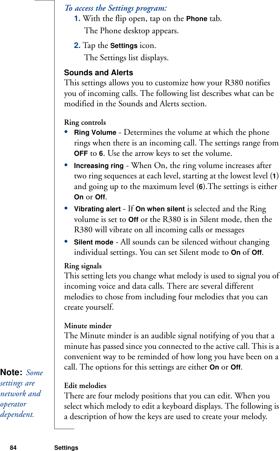 84 SettingsTo access the Settings program:1. With the flip open, tap on the Phone tab.The Phone desktop appears.2. Tap the Settings icon.The Settings list displays.Sounds and AlertsThis settings allows you to customize how your R380 notifies you of incoming calls. The following list describes what can be modified in the Sounds and Alerts section.Ring controls•Ring Volume - Determines the volume at which the phone rings when there is an incoming call. The settings range from OFF to 6. Use the arrow keys to set the volume.•Increasing ring - When On, the ring volume increases after two ring sequences at each level, starting at the lowest level (1) and going up to the maximum level (6).The settings is either On or Off.•Vibrating alert - If On when silent is selected and the Ring volume is set to Off or the R380 is in Silent mode, then the R380 will vibrate on all incoming calls or messages•Silent mode - All sounds can be silenced without changing individual settings. You can set Silent mode to On of Off.Ring signalsThis setting lets you change what melody is used to signal you of incoming voice and data calls. There are several different melodies to chose from including four melodies that you can create yourself.Minute minderThe Minute minder is an audible signal notifying of you that a minute has passed since you connected to the active call. This is a convenient way to be reminded of how long you have been on a call. The options for this settings are either On or Off.Edit melodiesThere are four melody positions that you can edit. When you select which melody to edit a keyboard displays. The following is a description of how the keys are used to create your melody.Note:  Some settings are network and operator dependent. 