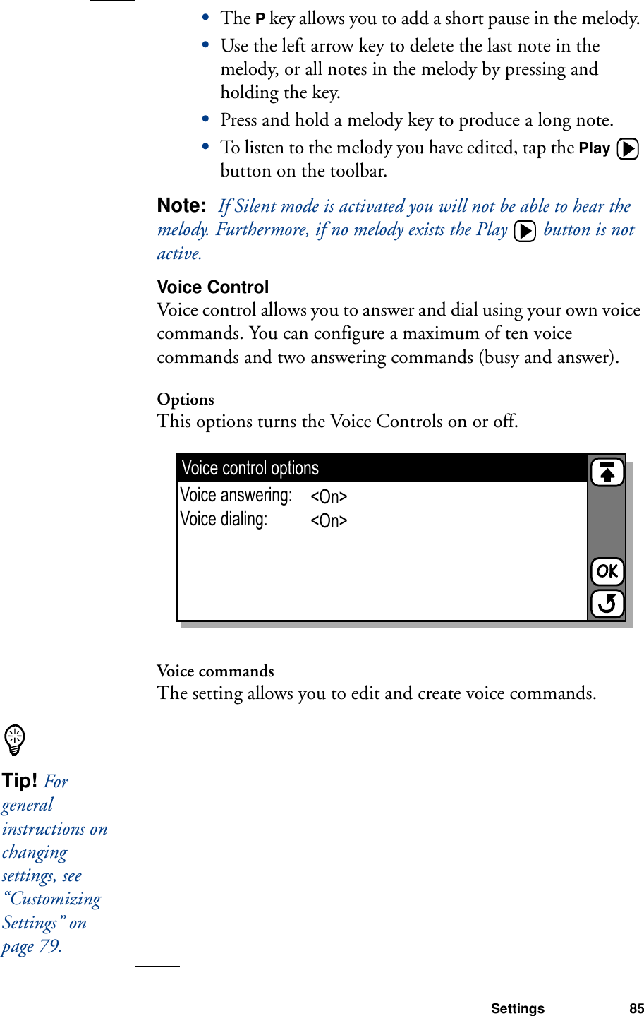Settings 85•The P key allows you to add a short pause in the melody. •Use the left arrow key to delete the last note in the melody, or all notes in the melody by pressing and holding the key. •Press and hold a melody key to produce a long note.•To listen to the melody you have edited, tap the Play  button on the toolbar.Note:  If Silent mode is activated you will not be able to hear the melody. Furthermore, if no melody exists the Play  button is not active.Voice ControlVoice control allows you to answer and dial using your own voice commands. You can configure a maximum of ten voice commands and two answering commands (busy and answer).OptionsThis options turns the Voice Controls on or off.Voice commandsThe setting allows you to edit and create voice commands.Voice control optionsVoice answering:Voice dialing:&lt;On&gt;&lt;On&gt;Tip! For general instructions on changing settings, see “Customizing Settings” on page 79.