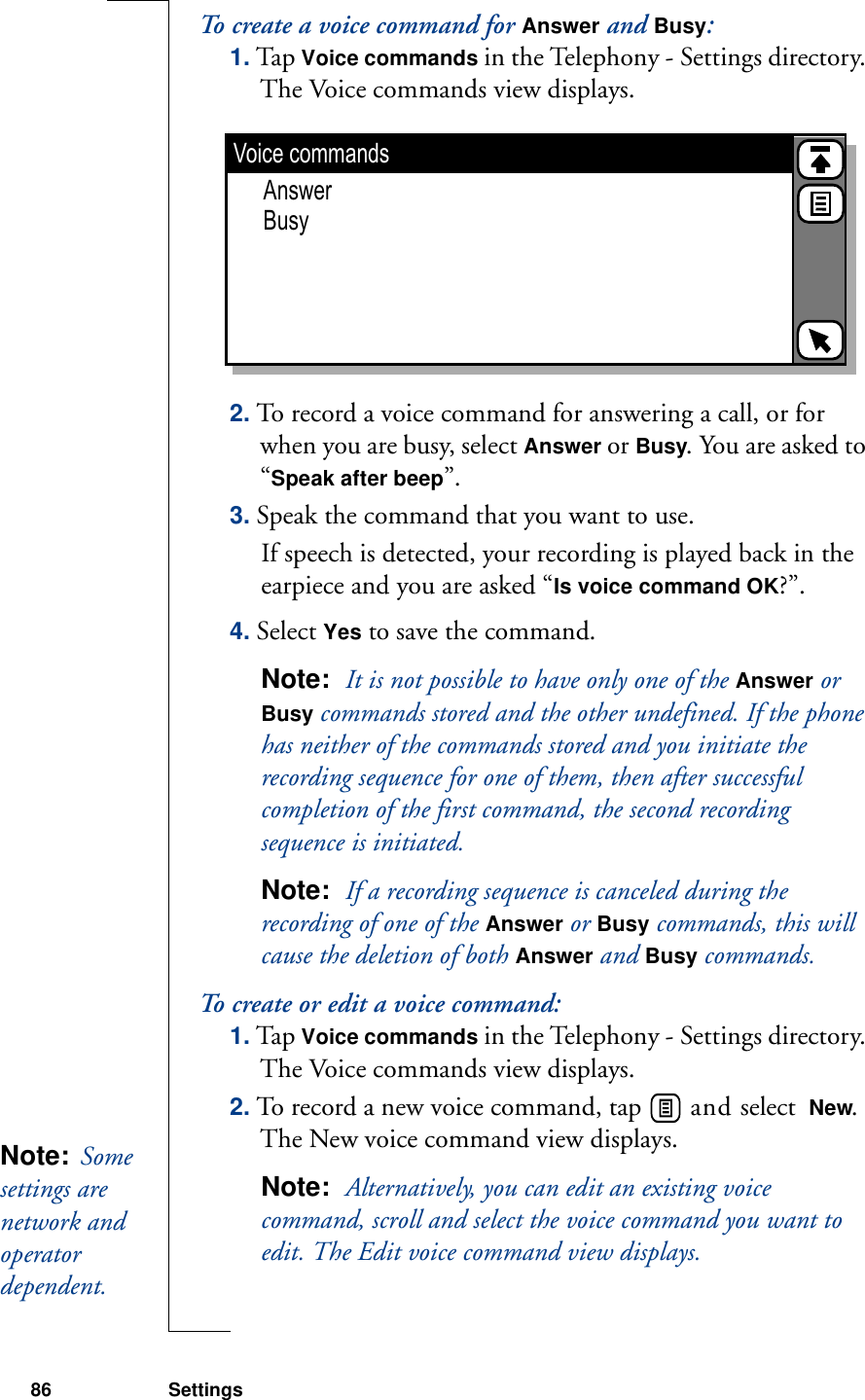 86 SettingsTo create a voice command for Answer and Busy:1. Tap Voice commands in the Telephony - Settings directory. The Voice commands view displays.2. To record a voice command for answering a call, or for when you are busy, select Answer or Busy. You are asked to “Speak after beep”.3. Speak the command that you want to use. If speech is detected, your recording is played back in the earpiece and you are asked “Is voice command OK?”. 4. Select Yes to save the command. Note:  It is not possible to have only one of the Answer or Busy commands stored and the other undefined. If the phone has neither of the commands stored and you initiate the recording sequence for one of them, then after successful completion of the first command, the second recording sequence is initiated.Note:  If a recording sequence is canceled during the recording of one of the Answer or Busy commands, this will cause the deletion of both Answer and Busy commands.To create or edit a voice command:1. Tap Voice commands in the Telephony - Settings directory. The Voice commands view displays.2. To record a new voice command, tap   and select  New. The New voice command view displays.Note:  Alternatively, you can edit an existing voice command, scroll and select the voice command you want to edit. The Edit voice command view displays.Voice commandsAnswerBusyNote:  Some settings are network and operator dependent. 