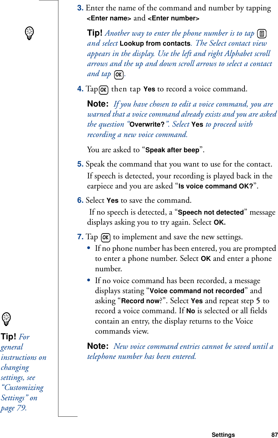 Settings 873. Enter the name of the command and number by tapping &lt;Enter name&gt; and &lt;Enter number&gt; Tip! Another way to enter the phone number is to tap   and select Lookup from contacts. The Select contact view appears in the display. Use the left and right Alphabet scroll arrows and the up and down scroll arrows to select a contact and tap  .4. Tap  then tap Yes to record a voice command. Note:  If you have chosen to edit a voice command, you are warned that a voice command already exists and you are asked the question “Overwrite?”. Select Yes to proceed with recording a new voice command.You are asked to “Speak after beep”.5. Speak the command that you want to use for the contact.If speech is detected, your recording is played back in the earpiece and you are asked “Is voice command OK?”. 6. Select Yes to save the command.  If no speech is detected, a “Speech not detected” message displays asking you to try again. Select OK. 7. Tap   to implement and save the new settings. •If no phone number has been entered, you are prompted to enter a phone number. Select OK and enter a phone number. •If no voice command has been recorded, a message displays stating “Voice command not recorded” and asking “Record now?”. Select Yes and repeat step 5 to record a voice command. If No is selected or all fields contain an entry, the display returns to the Voice commands view.Note:  New voice command entries cannot be saved until a telephone number has been entered.Tip! For general instructions on changing settings, see “Customizing Settings” on page 79.