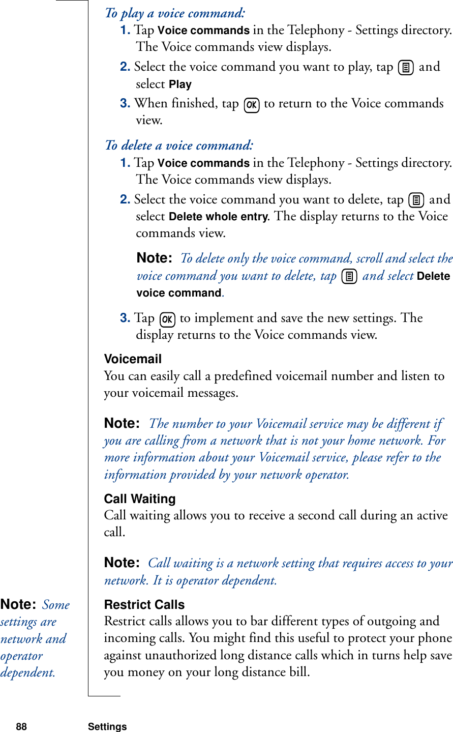 88 SettingsTo play a voice command:1. Tap Voice commands in the Telephony - Settings directory. The Voice commands view displays.2. Select the voice command you want to play, tap   and select Play3. When finished, tap   to return to the Voice commands view.To delete a voice command:1. Tap Voice commands in the Telephony - Settings directory. The Voice commands view displays.2. Select the voice command you want to delete, tap   and select Delete whole entry. The display returns to the Voice commands view.Note:  To delete only the voice command, scroll and select the voice command you want to delete, tap   and select Delete voice command.3. Tap   to implement and save the new settings. The display returns to the Voice commands view.VoicemailYou can easily call a predefined voicemail number and listen to your voicemail messages.Note:  The number to your Voicemail service may be different if you are calling from a network that is not your home network. For more information about your Voicemail service, please refer to the information provided by your network operator.Call WaitingCall waiting allows you to receive a second call during an active call.Note:  Call waiting is a network setting that requires access to your network. It is operator dependent.Restrict CallsRestrict calls allows you to bar different types of outgoing and incoming calls. You might find this useful to protect your phone against unauthorized long distance calls which in turns help save you money on your long distance bill.Note:  Some settings are network and operator dependent. 