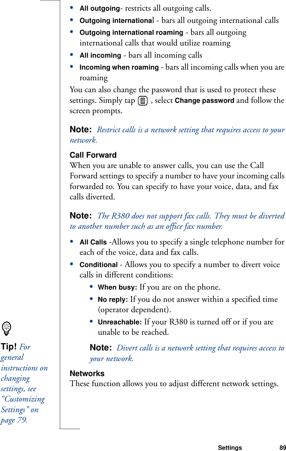 Settings 89•All outgoing- restricts all outgoing calls.•Outgoing international - bars all outgoing international calls•Outgoing international roaming - bars all outgoing international calls that would utilize roaming•All incoming - bars all incoming calls•Incoming when roaming - bars all incoming calls when you are roamingYou can also change the password that is used to protect these settings. Simply tap   , select Change password and follow the screen prompts.Note:  Restrict calls is a network setting that requires access to your network.Call ForwardWhen you are unable to answer calls, you can use the Call Forward settings to specify a number to have your incoming calls forwarded to. You can specify to have your voice, data, and fax calls diverted.Note:  The R380 does not support fax calls. They must be diverted to another number such as an office fax number.•All Calls -Allows you to specify a single telephone number for each of the voice, data and fax calls.•Conditional - Allows you to specify a number to divert voice calls in different conditions:•When busy: If you are on the phone.•No reply: If you do not answer within a specified time (operator dependent). •Unreachable: If your R380 is turned off or if you are unable to be reached.Note:  Divert calls is a network setting that requires access to your network.NetworksThese function allows you to adjust different network settings.Tip! For general instructions on changing settings, see “Customizing Settings” on page 79.