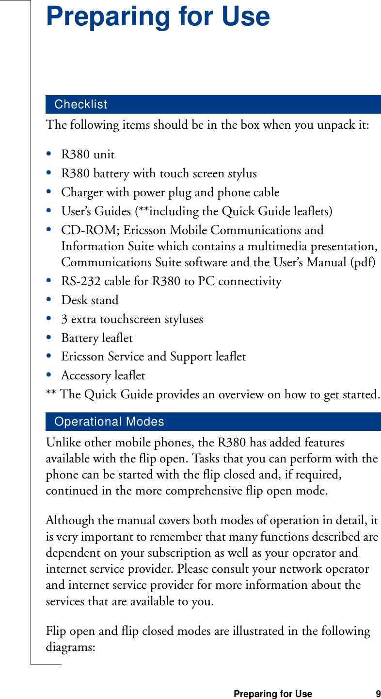 Preparing for Use 9Preparing for UseThe following items should be in the box when you unpack it:•R380 unit•R380 battery with touch screen stylus•Charger with power plug and phone cable•User’s Guides (**including the Quick Guide leaflets)•CD-ROM; Ericsson Mobile Communications and Information Suite which contains a multimedia presentation, Communications Suite software and the User’s Manual (pdf)•RS-232 cable for R380 to PC connectivity•Desk stand•3 extra touchscreen styluses•Battery leaflet•Ericsson Service and Support leaflet•Accessory leaflet** The Quick Guide provides an overview on how to get started.Unlike other mobile phones, the R380 has added features available with the flip open. Tasks that you can perform with the phone can be started with the flip closed and, if required, continued in the more comprehensive flip open mode.Although the manual covers both modes of operation in detail, it is very important to remember that many functions described are dependent on your subscription as well as your operator and internet service provider. Please consult your network operator and internet service provider for more information about the services that are available to you.Flip open and flip closed modes are illustrated in the following diagrams:ChecklistOperational Modes