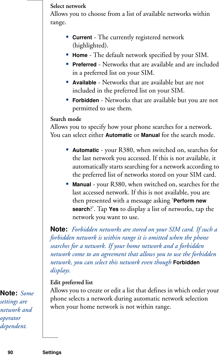 90 SettingsSelect networkAllows you to choose from a list of available networks within range.•Current - The currently registered network (highlighted).•Home - The default network specified by your SIM.•Preferred - Networks that are available and are included in a preferred list on your SIM.•Available - Networks that are available but are not included in the preferred list on your SIM.•Forbidden - Networks that are available but you are not permitted to use them.Search modeAllows you to specify how your phone searches for a network. You can select either Automatic or Manual for the search mode.•Automatic - your R380, when switched on, searches for the last network you accessed. If this is not available, it automatically starts searching for a network according to the preferred list of networks stored on your SIM card.•Manual - your R380, when switched on, searches for the last accessed network. If this is not available, you are then presented with a message asking ‘Perform new search?’. Tap Yes to display a list of networks, tap the network you want to use. Note:  Forbidden networks are stored on your SIM card. If such a forbidden network is within range it is omitted when the phone searches for a network. If your home network and a forbidden network come to an agreement that allows you to use the forbidden network, you can select this network even though Forbidden displays.Edit preferred listAllows you to create or edit a list that defines in which order your phone selects a network during automatic network selection when your home network is not within range.Note:  Some settings are network and operator dependent. 