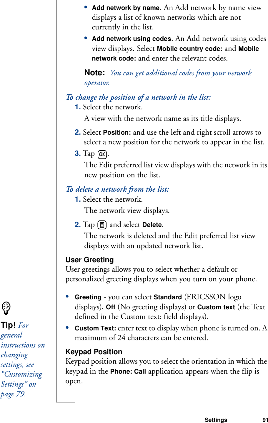 Settings 91•Add network by name. An Add network by name view displays a list of known networks which are not currently in the list.•Add network using codes. An Add network using codes view displays. Select Mobile country code: and Mobile network code: and enter the relevant codes.Note:  You can get additional codes from your network operator.To change the position of a network in the list:1. Select the network. A view with the network name as its title displays.2. Select Position: and use the left and right scroll arrows to select a new position for the network to appear in the list.3. Ta p  . The Edit preferred list view displays with the network in its new position on the list.To delete a network from the list:1. Select the network. The network view displays.2. Tap   and select Delete. The network is deleted and the Edit preferred list view displays with an updated network list.User GreetingUser greetings allows you to select whether a default or personalized greeting displays when you turn on your phone.•Greeting - you can select Standard (ERICSSON logo displays), Off (No greeting displays) or Custom text (the Text defined in the Custom text: field displays).•Custom Text: enter text to display when phone is turned on. A maximum of 24 characters can be entered. Keypad PositionKeypad position allows you to select the orientation in which the keypad in the Phone: Call application appears when the flip is open.Tip! For general instructions on changing settings, see “Customizing Settings” on page 79.