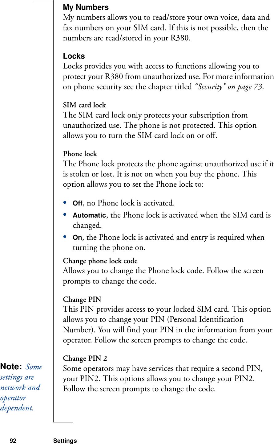 92 SettingsMy NumbersMy numbers allows you to read/store your own voice, data and fax numbers on your SIM card. If this is not possible, then the numbers are read/stored in your R380.LocksLocks provides you with access to functions allowing you to protect your R380 from unauthorized use. For more information on phone security see the chapter titled “Security” on page 73.SIM card lockThe SIM card lock only protects your subscription from unauthorized use. The phone is not protected. This option allows you to turn the SIM card lock on or off.Phone lockThe Phone lock protects the phone against unauthorized use if it is stolen or lost. It is not on when you buy the phone. This option allows you to set the Phone lock to:•Off, no Phone lock is activated.•Automatic, the Phone lock is activated when the SIM card is changed.•On, the Phone lock is activated and entry is required when turning the phone on.Change phone lock codeAllows you to change the Phone lock code. Follow the screen prompts to change the code.Change PINThis PIN provides access to your locked SIM card. This option allows you to change your PIN (Personal Identification Number). You will find your PIN in the information from your operator. Follow the screen prompts to change the code.Change PIN 2Some operators may have services that require a second PIN, your PIN2. This options allows you to change your PIN2. Follow the screen prompts to change the code.Note:  Some settings are network and operator dependent. 