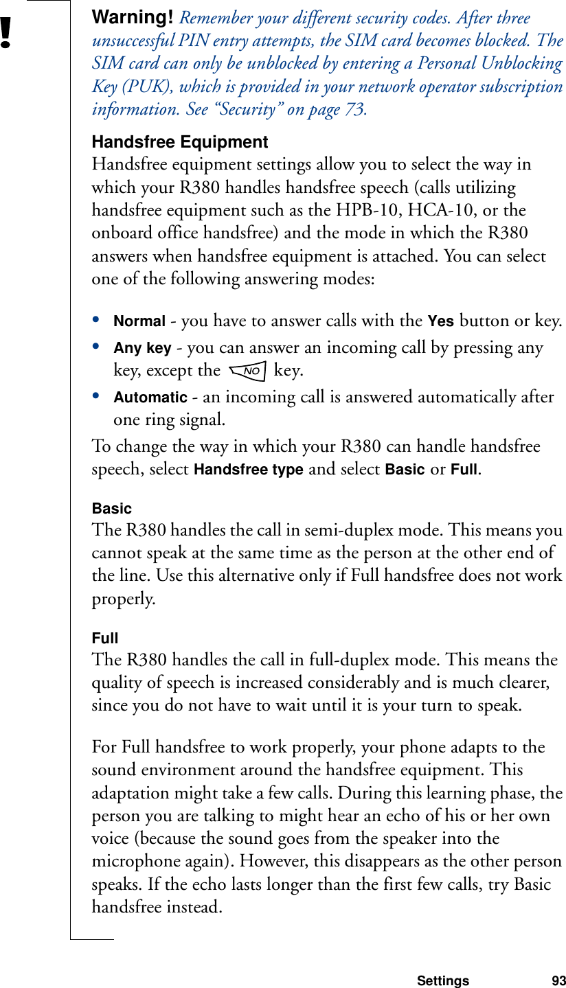 Settings 93Warning! Remember your different security codes. After three unsuccessful PIN entry attempts, the SIM card becomes blocked. The SIM card can only be unblocked by entering a Personal Unblocking Key (PUK), which is provided in your network operator subscription information. See “Security” on page 73.Handsfree EquipmentHandsfree equipment settings allow you to select the way in which your R380 handles handsfree speech (calls utilizing handsfree equipment such as the HPB-10, HCA-10, or the onboard office handsfree) and the mode in which the R380 answers when handsfree equipment is attached. You can select one of the following answering modes:•Normal - you have to answer calls with the Yes button or key.•Any key - you can answer an incoming call by pressing any key, except the   key.•Automatic - an incoming call is answered automatically after one ring signal.To change the way in which your R380 can handle handsfree speech, select Handsfree type and select Basic or Full.BasicThe R380 handles the call in semi-duplex mode. This means you cannot speak at the same time as the person at the other end of the line. Use this alternative only if Full handsfree does not work properly.FullThe R380 handles the call in full-duplex mode. This means the quality of speech is increased considerably and is much clearer, since you do not have to wait until it is your turn to speak.For Full handsfree to work properly, your phone adapts to the sound environment around the handsfree equipment. This adaptation might take a few calls. During this learning phase, the person you are talking to might hear an echo of his or her own voice (because the sound goes from the speaker into the microphone again). However, this disappears as the other person speaks. If the echo lasts longer than the first few calls, try Basic handsfree instead.