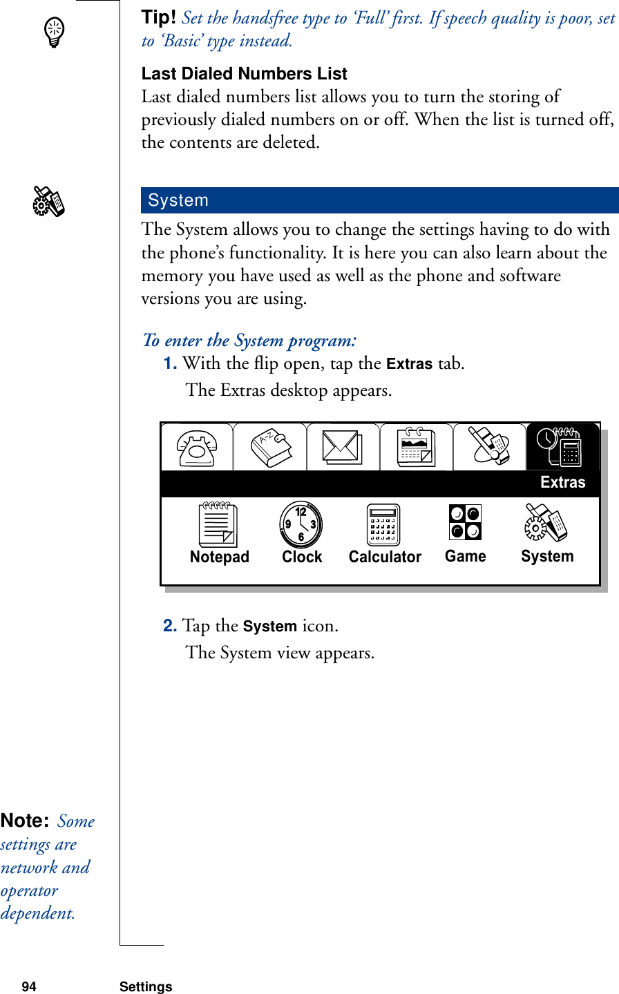 94 SettingsTip! Set the handsfree type to ‘Full’ first. If speech quality is poor, set to ‘Basic’ type instead.Last Dialed Numbers ListLast dialed numbers list allows you to turn the storing of previously dialed numbers on or off. When the list is turned off, the contents are deleted.The System allows you to change the settings having to do with the phone’s functionality. It is here you can also learn about the memory you have used as well as the phone and software versions you are using.To enter the System program:1. With the flip open, tap the Extras tab.The Extras desktop appears.2. Tap the System icon. The System view appears.System93126Notepad Clock Calculator  Game SystemExtrasNote:  Some settings are network and operator dependent. 