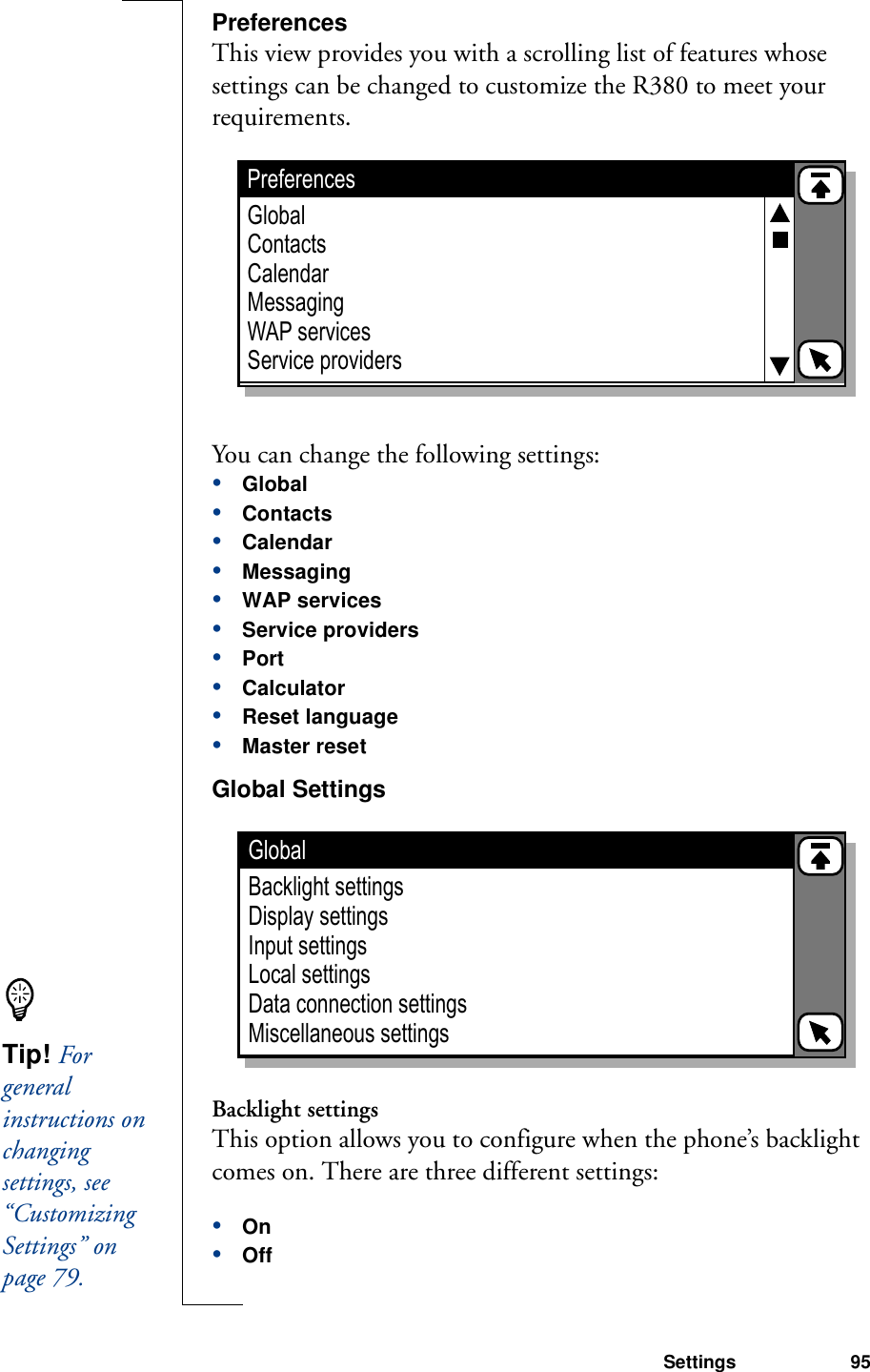 Settings 95PreferencesThis view provides you with a scrolling list of features whose settings can be changed to customize the R380 to meet your requirements.You can change the following settings:•Global•Contacts•Calendar•Messaging•WAP services•Service providers•Port•Calculator•Reset language•Master resetGlobal Settings Backlight settingsThis option allows you to configure when the phone’s backlight comes on. There are three different settings:•On•OffPreferencesGlobalContactsCalendarMessagingWAP servicesService providersGlobalBacklight settingsDisplay settingsInput settingsLocal settingsData connection settingsMiscellaneous settingsTip! For general instructions on changing settings, see “Customizing Settings” on page 79.