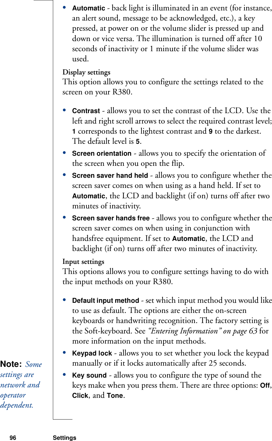 96 Settings•Automatic - back light is illuminated in an event (for instance, an alert sound, message to be acknowledged, etc.), a key pressed, at power on or the volume slider is pressed up and down or vice versa. The illumination is turned off after 10 seconds of inactivity or 1 minute if the volume slider was used.Display settingsThis option allows you to configure the settings related to the screen on your R380.•Contrast - allows you to set the contrast of the LCD. Use the left and right scroll arrows to select the required contrast level; 1 corresponds to the lightest contrast and 9 to the darkest. The default level is 5.•Screen orientation - allows you to specify the orientation of the screen when you open the flip.•Screen saver hand held - allows you to configure whether the screen saver comes on when using as a hand held. If set to Automatic, the LCD and backlight (if on) turns off after two minutes of inactivity.•Screen saver hands free - allows you to configure whether the screen saver comes on when using in conjunction with handsfree equipment. If set to Automatic, the LCD and backlight (if on) turns off after two minutes of inactivity.Input settingsThis options allows you to configure settings having to do with the input methods on your R380. •Default input method - set which input method you would like to use as default. The options are either the on-screen keyboards or handwriting recognition. The factory setting is the Soft-keyboard. See “Entering Information” on page 63 for more information on the input methods.•Keypad lock - allows you to set whether you lock the keypad manually or if it locks automatically after 25 seconds.•Key sound - allows you to configure the type of sound the keys make when you press them. There are three options: Off, Click, and Tone.Note:  Some settings are network and operator dependent. 