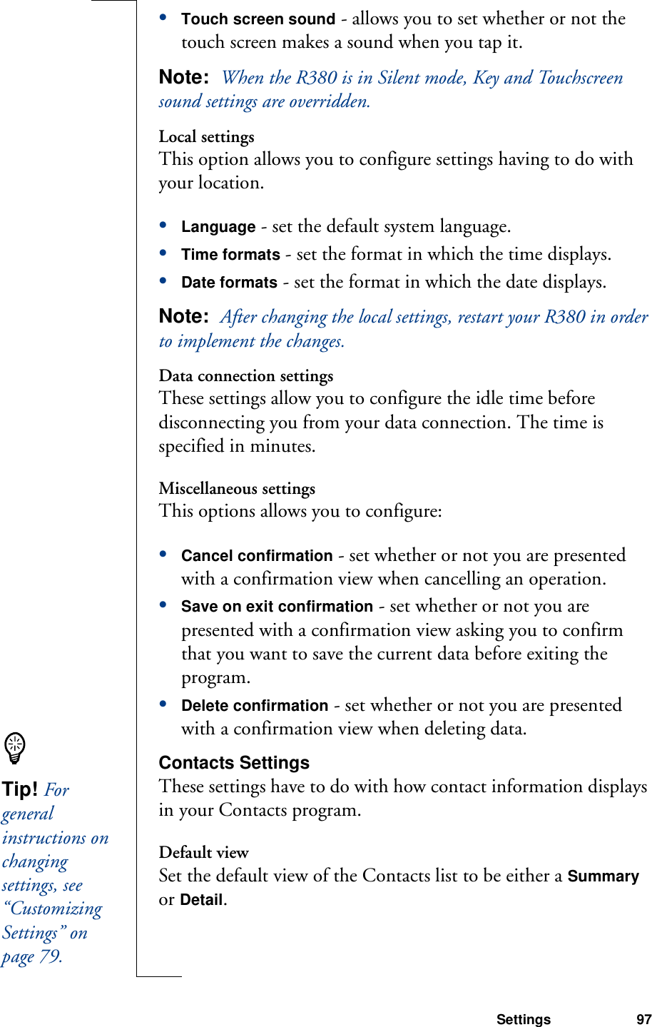 Settings 97•Touch screen sound - allows you to set whether or not the touch screen makes a sound when you tap it.Note:  When the R380 is in Silent mode, Key and Touchscreen sound settings are overridden.Local settingsThis option allows you to configure settings having to do with your location.•Language - set the default system language.•Time formats - set the format in which the time displays. •Date formats - set the format in which the date displays.Note:  After changing the local settings, restart your R380 in order to implement the changes.Data connection settingsThese settings allow you to configure the idle time before disconnecting you from your data connection. The time is specified in minutes.Miscellaneous settingsThis options allows you to configure:•Cancel confirmation - set whether or not you are presented with a confirmation view when cancelling an operation.•Save on exit confirmation - set whether or not you are presented with a confirmation view asking you to confirm that you want to save the current data before exiting the program.•Delete confirmation - set whether or not you are presented with a confirmation view when deleting data.Contacts SettingsThese settings have to do with how contact information displays in your Contacts program. Default viewSet the default view of the Contacts list to be either a Summary or Detail.Tip! For general instructions on changing settings, see “Customizing Settings” on page 79.