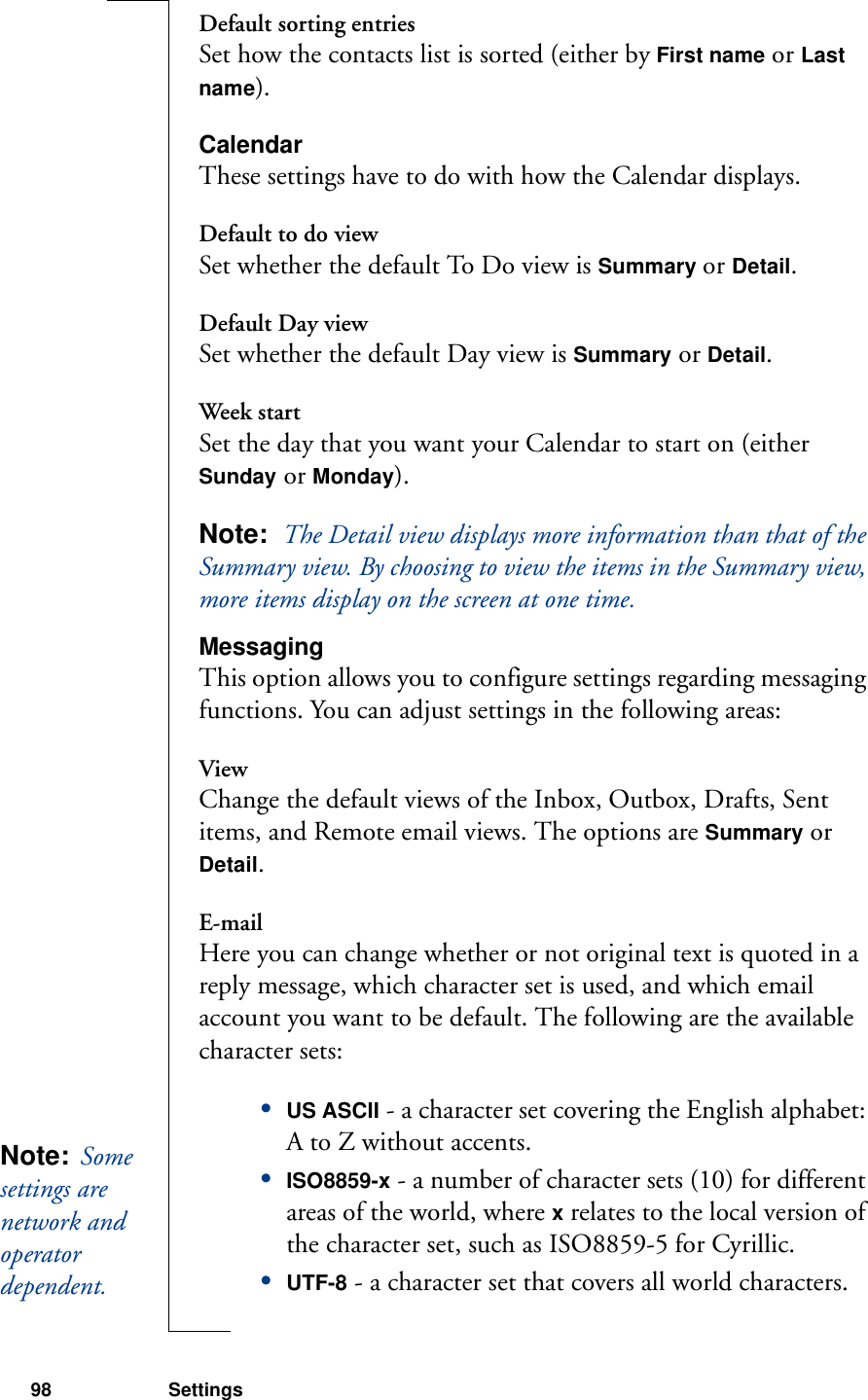 98 SettingsDefault sorting entriesSet how the contacts list is sorted (either by First name or Last name).CalendarThese settings have to do with how the Calendar displays.Default to do viewSet whether the default To Do view is Summary or Detail.Default Day viewSet whether the default Day view is Summary or Detail.Week startSet the day that you want your Calendar to start on (either Sunday or Monday).Note:  The Detail view displays more information than that of the Summary view. By choosing to view the items in the Summary view, more items display on the screen at one time.MessagingThis option allows you to configure settings regarding messaging functions. You can adjust settings in the following areas:ViewChange the default views of the Inbox, Outbox, Drafts, Sent items, and Remote email views. The options are Summary or Detail.E-mailHere you can change whether or not original text is quoted in a reply message, which character set is used, and which email account you want to be default. The following are the available character sets:•US ASCII - a character set covering the English alphabet: A to Z without accents.•ISO8859-x - a number of character sets (10) for different areas of the world, where x relates to the local version of the character set, such as ISO8859-5 for Cyrillic.•UTF-8 - a character set that covers all world characters.Note:  Some settings are network and operator dependent. 