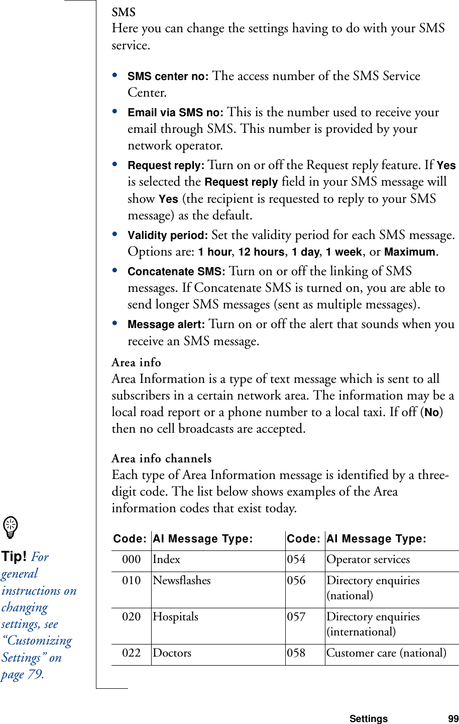 Settings 99SMSHere you can change the settings having to do with your SMS service.•SMS center no: The access number of the SMS Service Center.•Email via SMS no: This is the number used to receive your email through SMS. This number is provided by your network operator.•Request reply: Turn on or off the Request reply feature. If Yes is selected the Request reply field in your SMS message will show Yes (the recipient is requested to reply to your SMS message) as the default.•Validity period: Set the validity period for each SMS message. Options are: 1 hour, 12 hours, 1 day, 1 week, or Maximum.•Concatenate SMS: Turn on or off the linking of SMS messages. If Concatenate SMS is turned on, you are able to send longer SMS messages (sent as multiple messages).•Message alert: Turn on or off the alert that sounds when you receive an SMS message.Area infoArea Information is a type of text message which is sent to all subscribers in a certain network area. The information may be a local road report or a phone number to a local taxi. If off (No) then no cell broadcasts are accepted.Area info channelsEach type of Area Information message is identified by a three-digit code. The list below shows examples of the Area information codes that exist today.Code: AI Message Type: Code: AI Message Type:000 Index 054 Operator services010 Newsflashes 056 Directory enquiries (national)020 Hospitals 057 Directory enquiries (international)022 Doctors 058 Customer care (national)Tip! For general instructions on changing settings, see “Customizing Settings” on page 79.