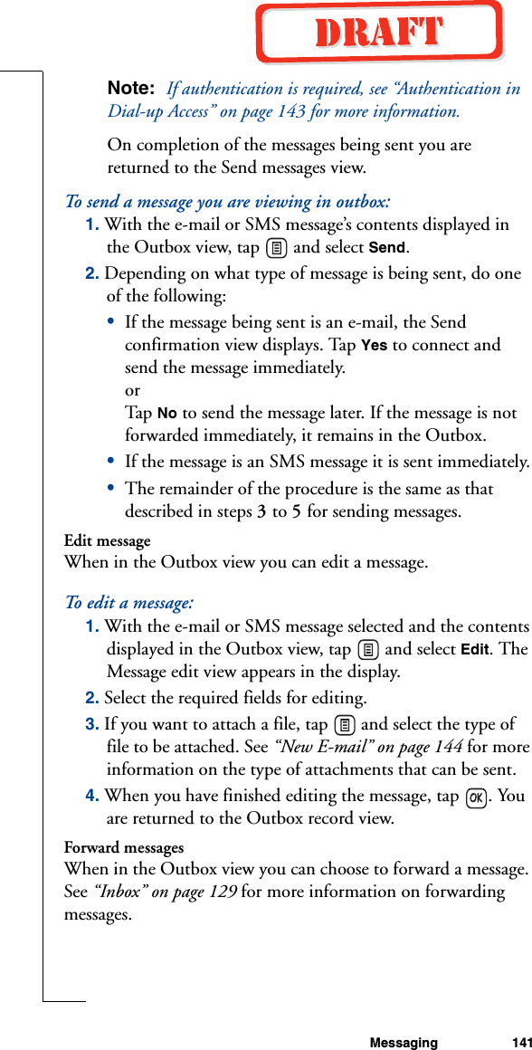Messaging 141Note:  If authentication is required, see “Authentication in Dial-up Access” on page 143 for more information.On completion of the messages being sent you are returned to the Send messages view. To send a message you are viewing in outbox:1. With the e-mail or SMS message’s contents displayed in the Outbox view, tap   and select Send.2. Depending on what type of message is being sent, do one of the following:•If the message being sent is an e-mail, the Send confirmation view displays. Tap Yes to connect and send the message immediately.orTap  No to send the message later. If the message is not forwarded immediately, it remains in the Outbox.•If the message is an SMS message it is sent immediately.•The remainder of the procedure is the same as that described in steps 3 to 5 for sending messages.Edit messageWhen in the Outbox view you can edit a message.To edit a message:1. With the e-mail or SMS message selected and the contents displayed in the Outbox view, tap   and select Edit. The Message edit view appears in the display.2. Select the required fields for editing.3. If you want to attach a file, tap   and select the type of file to be attached. See “New E-mail” on page 144 for more information on the type of attachments that can be sent. 4. When you have finished editing the message, tap  . You are returned to the Outbox record view.Forward messagesWhen in the Outbox view you can choose to forward a message. See “Inbox” on page 129 for more information on forwarding messages.