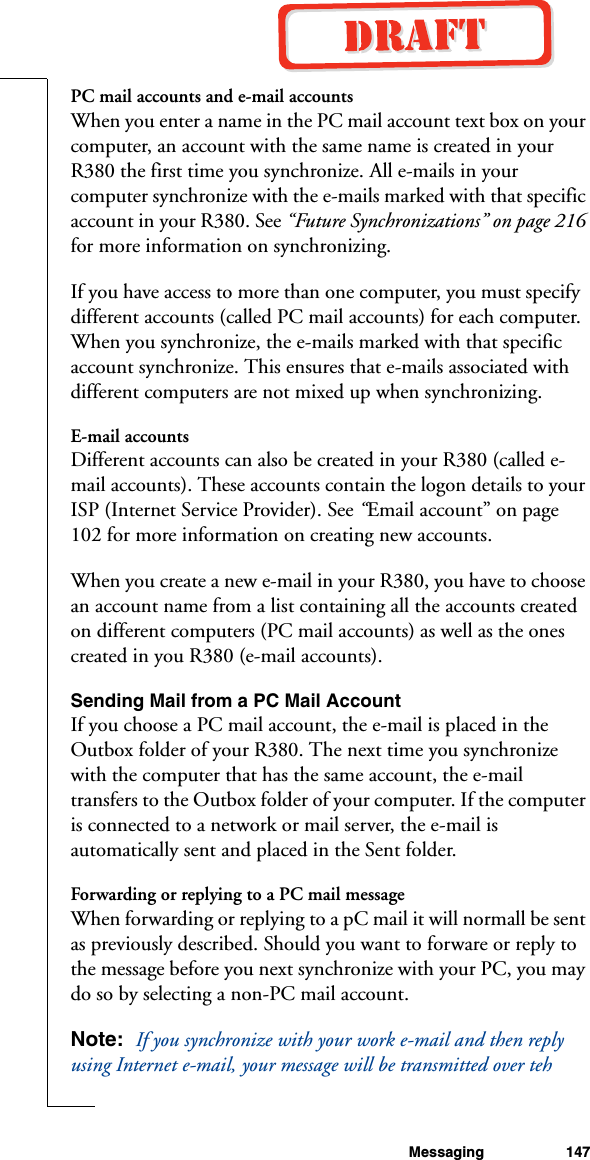 Messaging 147PC mail accounts and e-mail accountsWhen you enter a name in the PC mail account text box on your computer, an account with the same name is created in your R380 the first time you synchronize. All e-mails in your computer synchronize with the e-mails marked with that specific account in your R380. See “Future Synchronizations” on page 216 for more information on synchronizing.If you have access to more than one computer, you must specify  different accounts (called PC mail accounts) for each computer. When you synchronize, the e-mails marked with that specific account synchronize. This ensures that e-mails associated with different computers are not mixed up when synchronizing.E-mail accountsDifferent accounts can also be created in your R380 (called e-mail accounts). These accounts contain the logon details to your ISP (Internet Service Provider). See “Email account” on page 102 for more information on creating new accounts.When you create a new e-mail in your R380, you have to choose an account name from a list containing all the accounts created on different computers (PC mail accounts) as well as the ones created in you R380 (e-mail accounts).Sending Mail from a PC Mail AccountIf you choose a PC mail account, the e-mail is placed in the Outbox folder of your R380. The next time you synchronize with the computer that has the same account, the e-mail transfers to the Outbox folder of your computer. If the computer is connected to a network or mail server, the e-mail is automatically sent and placed in the Sent folder.Forwarding or replying to a PC mail messageWhen forwarding or replying to a pC mail it will normall be sent as previously described. Should you want to forware or reply to the message before you next synchronize with your PC, you may do so by selecting a non-PC mail account.Note:  If you synchronize with your work e-mail and then reply using Internet e-mail, your message will be transmitted over teh 