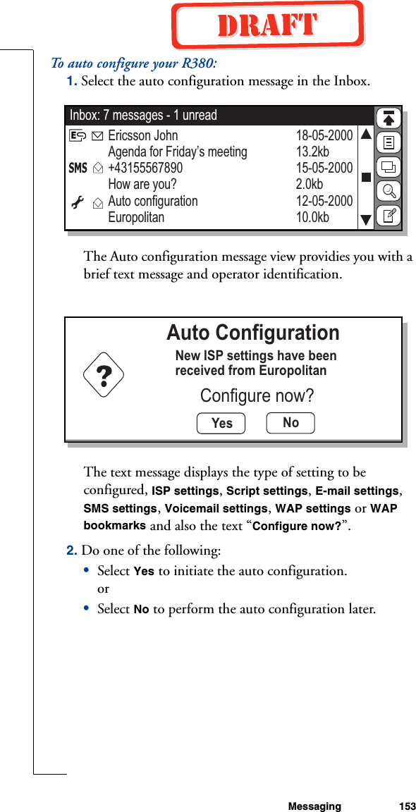Messaging 153To auto configure your R380:1. Select the auto configuration message in the Inbox. The Auto configuration message view providies you with a brief text message and operator identification.The text message displays the type of setting to be configured, ISP settings, Script settings, E-mail settings, SMS settings, Voicemail settings, WAP settings or WAP bookmarks and also the text “Configure now?”. 2. Do one of the following:•Select Yes to initiate the auto configuration.or•Select No to perform the auto configuration later.Inbox: 7 messages - 1 unread18-05-200013.2kb15-05-20002.0kb12-05-200010.0kbEricsson JohnAgenda for Friday’s meeting+43155567890How are you? Auto configurationEuropolitanYes NoAuto ConfigurationNew ISP settings have beenreceived from EuropolitanConfigure now?