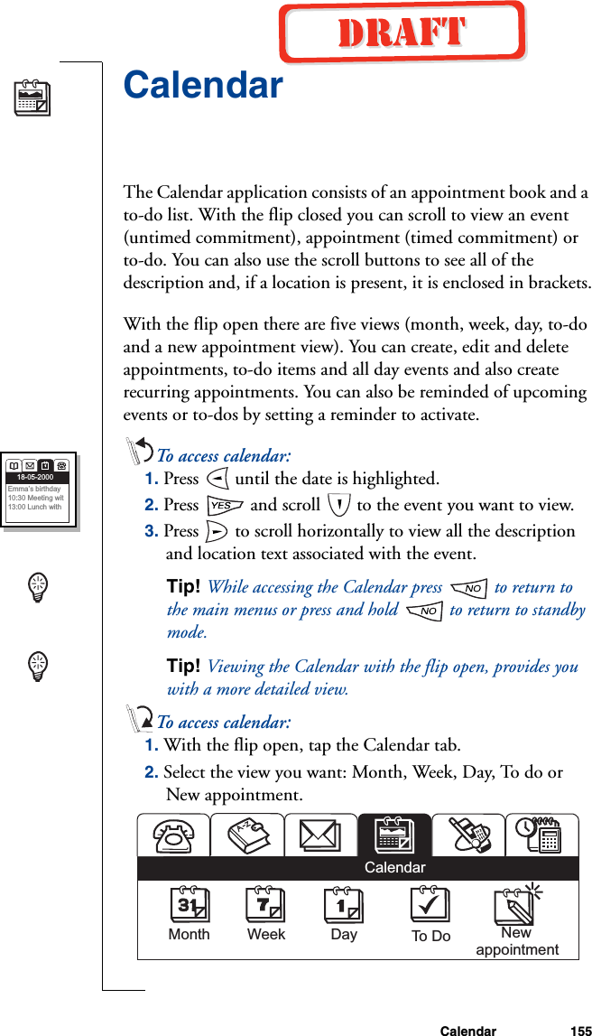 Calendar 155CalendarThe Calendar application consists of an appointment book and a to-do list. With the flip closed you can scroll to view an event (untimed commitment), appointment (timed commitment) or to-do. You can also use the scroll buttons to see all of the description and, if a location is present, it is enclosed in brackets.With the flip open there are five views (month, week, day, to-do and a new appointment view). You can create, edit and delete appointments, to-do items and all day events and also create recurring appointments. You can also be reminded of upcoming events or to-dos by setting a reminder to activate.To access calendar:1. Press   until the date is highlighted. 2. Press   and scroll   to the event you want to view.3. Press   to scroll horizontally to view all the description and location text associated with the event.Tip! While accessing the Calendar press   to return to the main menus or press and hold   to return to standby mode.Tip! Viewing the Calendar with the flip open, provides you with a more detailed view.To access calendar:1. With the flip open, tap the Calendar tab.2. Select the view you want: Month, Week, Day, To do or New appointment.18-05-2000Emma’s birthday10:30 Meeting wit13:00 Lunch with   Month Week Day To Do       NewappointmentCalendar