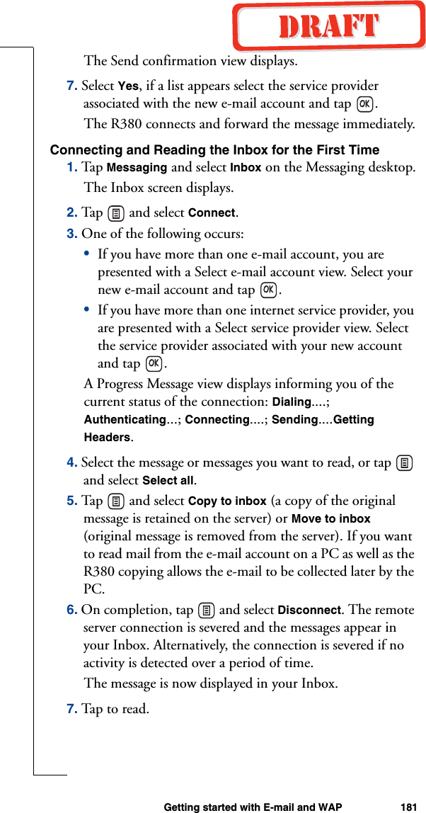 Getting started with E-mail and WAP 181The Send confirmation view displays.7. Select Yes, if a list appears select the service provider associated with the new e-mail account and tap  .The R380 connects and forward the message immediately.Connecting and Reading the Inbox for the First Time1. Tap Messaging and select Inbox on the Messaging desktop.The Inbox screen displays.2. Tap  an d sele ct Connect.3. One of the following occurs:•If you have more than one e-mail account, you are presented with a Select e-mail account view. Select your new e-mail account and tap  .•If you have more than one internet service provider, you are presented with a Select service provider view. Select the service provider associated with your new account and tap  .A Progress Message view displays informing you of the current status of the connection: Dialing....; Authenticating...; Connecting....; Sending....Getting Headers.4. Select the message or messages you want to read, or tap   and select Select all.5. Tap  an d sele ct Copy to inbox (a copy of the original message is retained on the server) or Move to inbox (original message is removed from the server). If you want to read mail from the e-mail account on a PC as well as the R380 copying allows the e-mail to be collected later by the PC.6. On completion, tap   and select Disconnect. The remote server connection is severed and the messages appear in your Inbox. Alternatively, the connection is severed if no activity is detected over a period of time.The message is now displayed in your Inbox.7. Tap to  read.