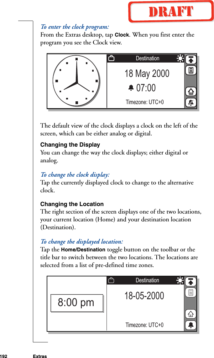 192 ExtrasTo enter the clock program:From the Extras desktop, tap Clock. When you first enter the program you see the Clock view.The default view of the clock displays a clock on the left of the screen, which can be either analog or digital. Changing the DisplayYou can change the way the clock displays; either digital or analog. To change the clock display:Tap the currently displayed clock to change to the alternative clock.Changing the LocationThe right section of the screen displays one of the two locations, your current location (Home) and your destination location (Destination).To change the displayed location:Ta p the Home/Destination toggle button on the toolbar or the title bar to switch between the two locations. The locations are selected from a list of pre-defined time zones. 18 May 200007:00 Timezone: UTC+0Destination18-05-2000Timezone: UTC+0Destination8:00 pm
