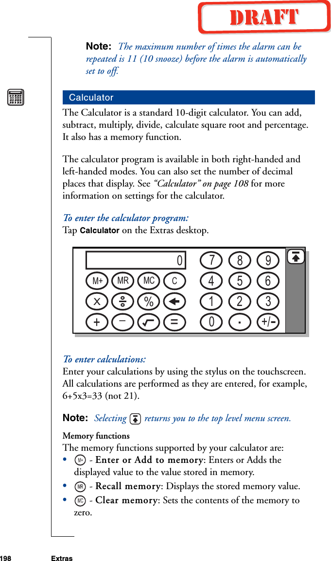 198 ExtrasNote:  The maximum number of times the alarm can be repeated is 11 (10 snooze) before the alarm is automatically set to off.The Calculator is a standard 10-digit calculator. You can add, subtract, multiply, divide, calculate square root and percentage. It also has a memory function.The calculator program is available in both right-handed and left-handed modes. You can also set the number of decimal places that display. See “Calculator” on page 108 for more information on settings for the calculator.To enter the calculator program:Ta p   Calculator on the Extras desktop.To enter calculations:Enter your calculations by using the stylus on the touchscreen. All calculations are performed as they are entered, for example, 6+5x3=33 (not 21).Note:  Selecting   returns you to the top level menu screen.Memory functionsThe memory functions supported by your calculator are:• - Enter or Add to memory: Enters or Adds the displayed value to the value stored in memory.• - Recall memory: Displays the stored memory value. • - Clear memory: Sets the contents of the memory to zero.Calculator07894561203+/M+ MR MC CX%+_=MR