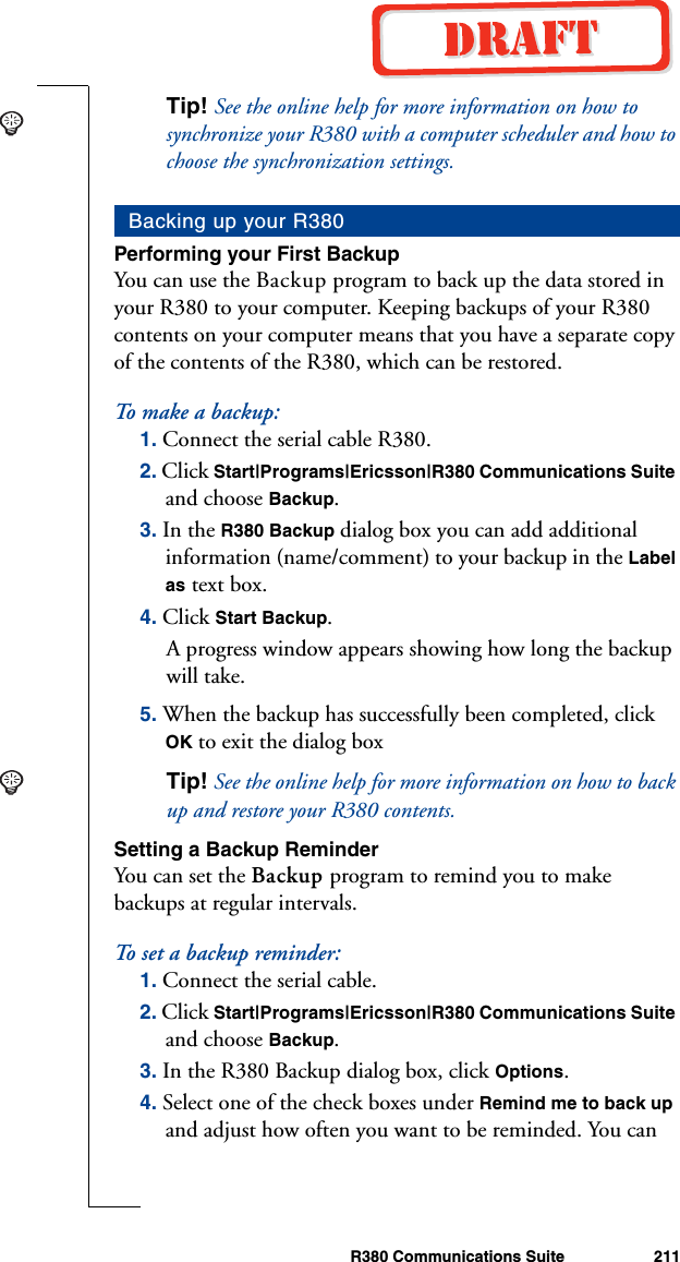 R380 Communications Suite 211Tip! See the online help for more information on how to synchronize your R380 with a computer scheduler and how to choose the synchronization settings.Performing your First BackupYou can use the Backup program to back up the data stored in your R380 to your computer. Keeping backups of your R380 contents on your computer means that you have a separate copy of the contents of the R380, which can be restored. To make a  b a c k u p :1. Connect the serial cable R380.2. Click Start|Programs|Ericsson|R380 Communications Suite and choose Backup.3. In the R380 Backup dialog box you can add additional information (name/comment) to your backup in the Label as text box.4. Click Start Backup. A progress window appears showing how long the backup will take.5. When the backup has successfully been completed, click OK to exit the dialog boxTip! See the online help for more information on how to back up and restore your R380 contents.Setting a Backup ReminderYou can set the Backup program to remind you to make backups at regular intervals.To s e t a b ackup re m i n d e r :1. Connect the serial cable.2. Click Start|Programs|Ericsson|R380 Communications Suite and choose Backup.3. In the R380 Backup dialog box, click Options.4. Select one of the check boxes under Remind me to back up and adjust how often you want to be reminded. You can Backing up your R380