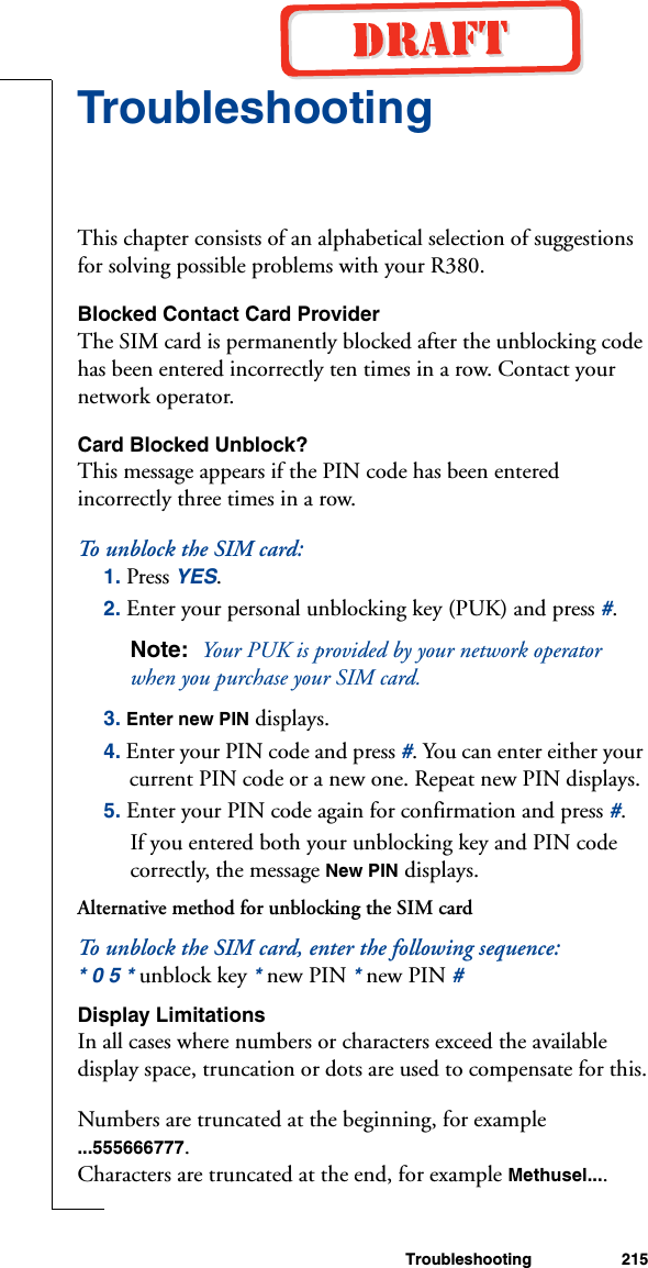 Troubleshooting 215TroubleshootingThis chapter consists of an alphabetical selection of suggestions for solving possible problems with your R380.Blocked Contact Card ProviderThe SIM card is permanently blocked after the unblocking code has been entered incorrectly ten times in a row. Contact your network operator.Card Blocked Unblock?This message appears if the PIN code has been entered incorrectly three times in a row.To unblock  t h e  SI M  card :1. Press YES.2. Enter your personal unblocking key (PUK) and press #. Note:  Your PUK is provided by your network operator when you purchase your SIM card.3. Enter new PIN displays.4. Enter your PIN code and press #. You can enter either your current PIN code or a new one. Repeat new PIN displays.5. Enter your PIN code again for confirmation and press #.If you entered both your unblocking key and PIN code correctly, the message New PIN displays.Alternative method for unblocking the SIM cardTo unblock the SIM card, enter the following sequence:* 0 5 * unblock key * new PIN * new PIN #Display LimitationsIn all cases where numbers or characters exceed the available display space, truncation or dots are used to compensate for this.Numbers are truncated at the beginning, for example ...555666777.Characters are truncated at the end, for example Methusel....