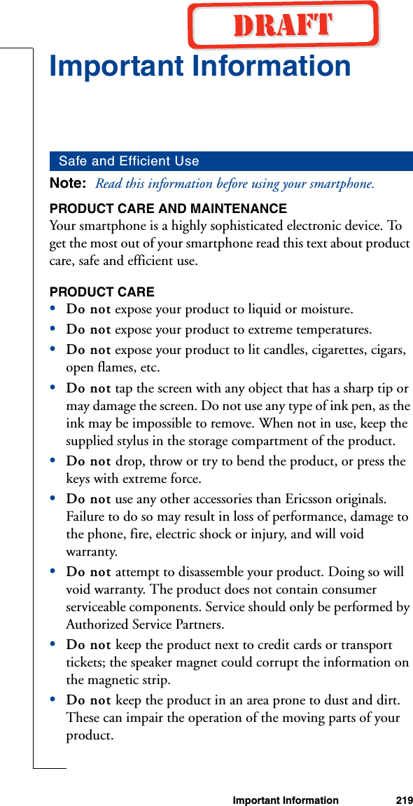 Important Information 219Important InformationNote:  Read this information before using your smartphone.PRODUCT CARE AND MAINTENANCEYour smartphone is a highly sophisticated electronic device. To get the most out of your smartphone read this text about product care, safe and efficient use.PRODUCT CARE•Do not expose your product to liquid or moisture. •Do not expose your product to extreme temperatures. •Do not expose your product to lit candles, cigarettes, cigars, open flames, etc.•Do not tap the screen with any object that has a sharp tip or may damage the screen. Do not use any type of ink pen, as the ink may be impossible to remove. When not in use, keep the supplied stylus in the storage compartment of the product. •Do not drop, throw or try to bend the product, or press the keys with extreme force. •Do not use any other accessories than Ericsson originals. Failure to do so may result in loss of performance, damage to the phone, fire, electric shock or injury, and will void warranty. •Do not attempt to disassemble your product. Doing so will void warranty. The product does not contain consumer serviceable components. Service should only be performed by Authorized Service Partners.•Do not keep the product next to credit cards or transport tickets; the speaker magnet could corrupt the information on the magnetic strip. •Do not keep the product in an area prone to dust and dirt. These can impair the operation of the moving parts of your product. Safe and Efficient Use