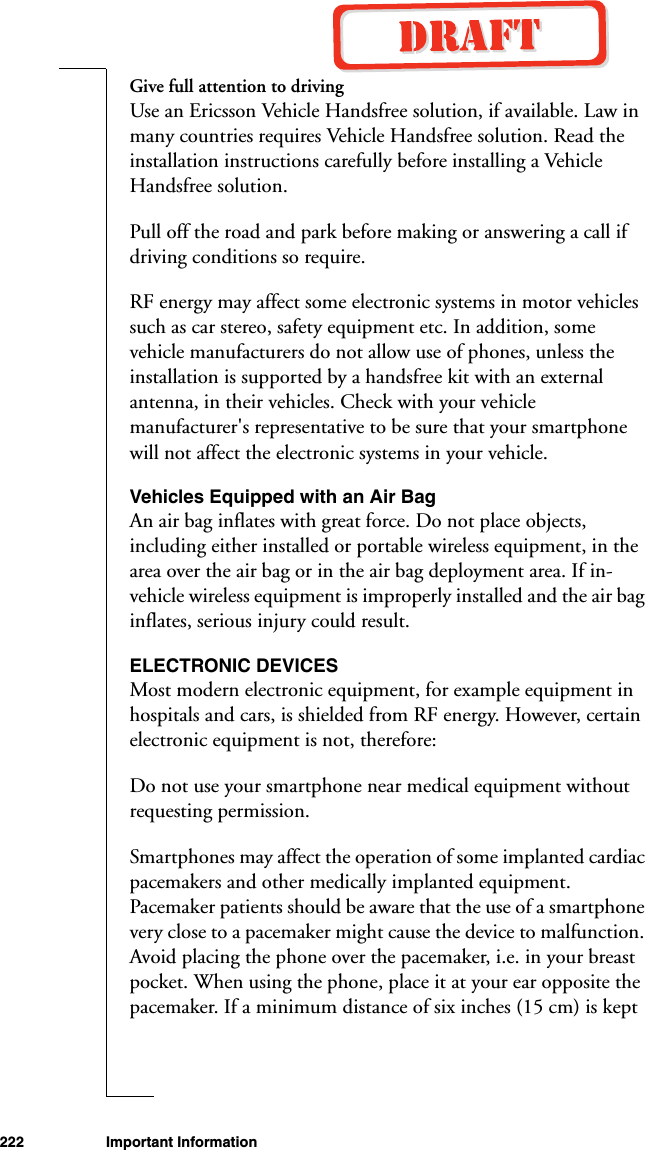 222 Important InformationGive full attention to drivingUse an Ericsson Vehicle Handsfree solution, if available. Law in many countries requires Vehicle Handsfree solution. Read the installation instructions carefully before installing a Vehicle Handsfree solution.Pull off the road and park before making or answering a call if driving conditions so require.RF energy may affect some electronic systems in motor vehicles such as car stereo, safety equipment etc. In addition, some vehicle manufacturers do not allow use of phones, unless the installation is supported by a handsfree kit with an external antenna, in their vehicles. Check with your vehicle manufacturer&apos;s representative to be sure that your smartphone will not affect the electronic systems in your vehicle. Vehicles Equipped with an Air Bag An air bag inflates with great force. Do not place objects, including either installed or portable wireless equipment, in the area over the air bag or in the air bag deployment area. If in-vehicle wireless equipment is improperly installed and the air bag inflates, serious injury could result. ELECTRONIC DEVICESMost modern electronic equipment, for example equipment in hospitals and cars, is shielded from RF energy. However, certain electronic equipment is not, therefore: Do not use your smartphone near medical equipment without requesting permission. Smartphones may affect the operation of some implanted cardiac pacemakers and other medically implanted equipment. Pacemaker patients should be aware that the use of a smartphone very close to a pacemaker might cause the device to malfunction. Avoid placing the phone over the pacemaker, i.e. in your breast pocket. When using the phone, place it at your ear opposite the pacemaker. If a minimum distance of six inches (15 cm) is kept 