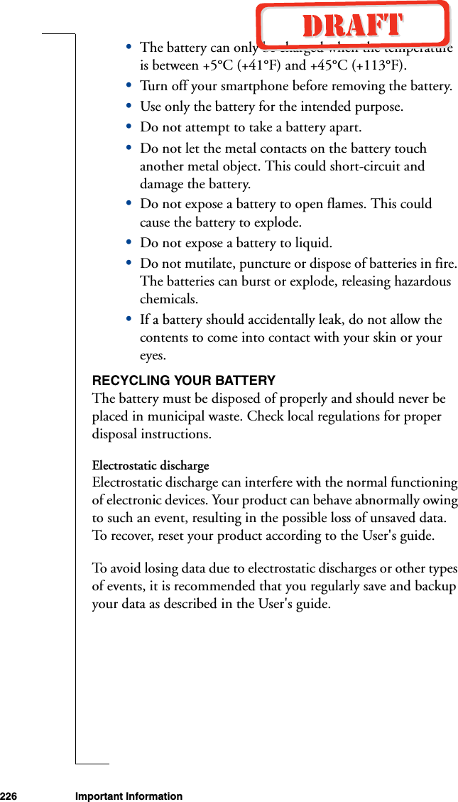 226 Important Information•The battery can only be charged when the temperature is between +5°C (+41°F) and +45°C (+113°F).•Turn off your smartphone before removing the battery.•Use only the battery for the intended purpose.•Do not attempt to take a battery apart.•Do not let the metal contacts on the battery touch another metal object. This could short-circuit and damage the battery. •Do not expose a battery to open flames. This could cause the battery to explode.•Do not expose a battery to liquid. •Do not mutilate, puncture or dispose of batteries in fire. The batteries can burst or explode, releasing hazardous chemicals.•If a battery should accidentally leak, do not allow the contents to come into contact with your skin or your eyes.RECYCLING YOUR BATTERYThe battery must be disposed of properly and should never be placed in municipal waste. Check local regulations for proper disposal instructions.Electrostatic dischargeElectrostatic discharge can interfere with the normal functioning of electronic devices. Your product can behave abnormally owing to such an event, resulting in the possible loss of unsaved data. To recover, reset your product according to the User&apos;s guide.To avoid losing data due to electrostatic discharges or other types of events, it is recommended that you regularly save and backup your data as described in the User&apos;s guide.