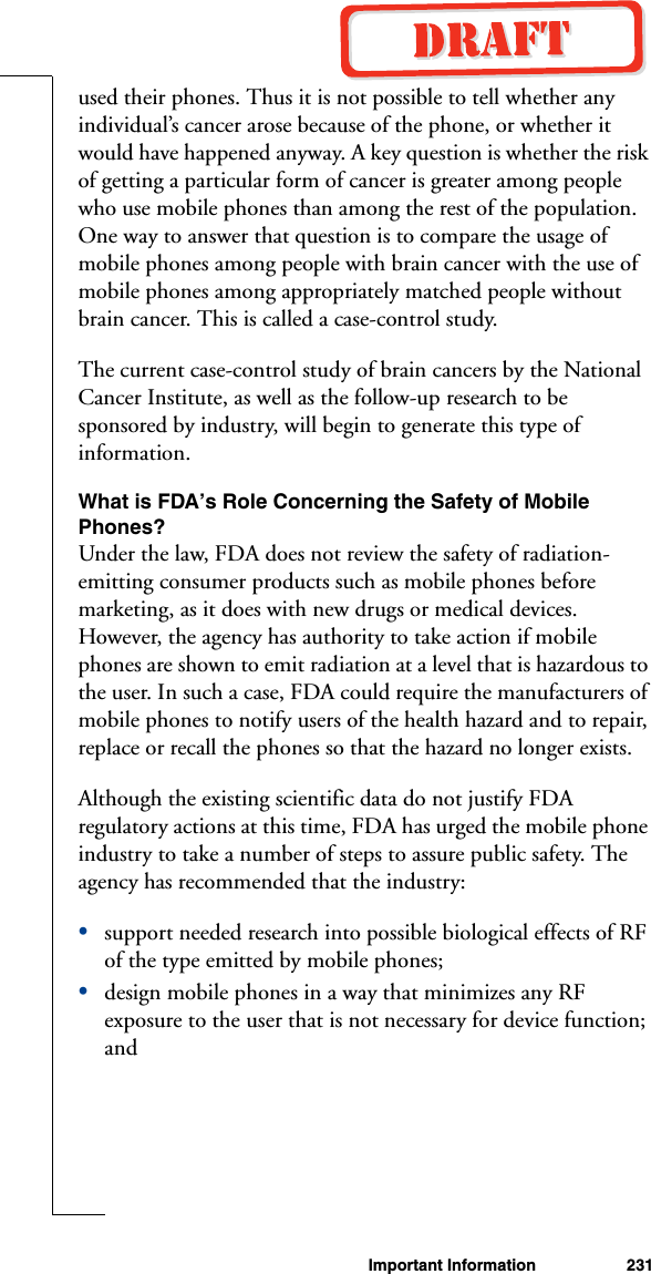 Important Information 231used their phones. Thus it is not possible to tell whether any individual’s cancer arose because of the phone, or whether it would have happened anyway. A key question is whether the risk of getting a particular form of cancer is greater among people who use mobile phones than among the rest of the population. One way to answer that question is to compare the usage of mobile phones among people with brain cancer with the use of mobile phones among appropriately matched people without brain cancer. This is called a case-control study.The current case-control study of brain cancers by the National Cancer Institute, as well as the follow-up research to be sponsored by industry, will begin to generate this type of information.What is FDA’s Role Concerning the Safety of Mobile Phones?Under the law, FDA does not review the safety of radiation-emitting consumer products such as mobile phones before marketing, as it does with new drugs or medical devices. However, the agency has authority to take action if mobile phones are shown to emit radiation at a level that is hazardous to the user. In such a case, FDA could require the manufacturers of mobile phones to notify users of the health hazard and to repair, replace or recall the phones so that the hazard no longer exists.Although the existing scientific data do not justify FDA regulatory actions at this time, FDA has urged the mobile phone industry to take a number of steps to assure public safety. The agency has recommended that the industry: •support needed research into possible biological effects of RF of the type emitted by mobile phones; •design mobile phones in a way that minimizes any RF exposure to the user that is not necessary for device function; and 