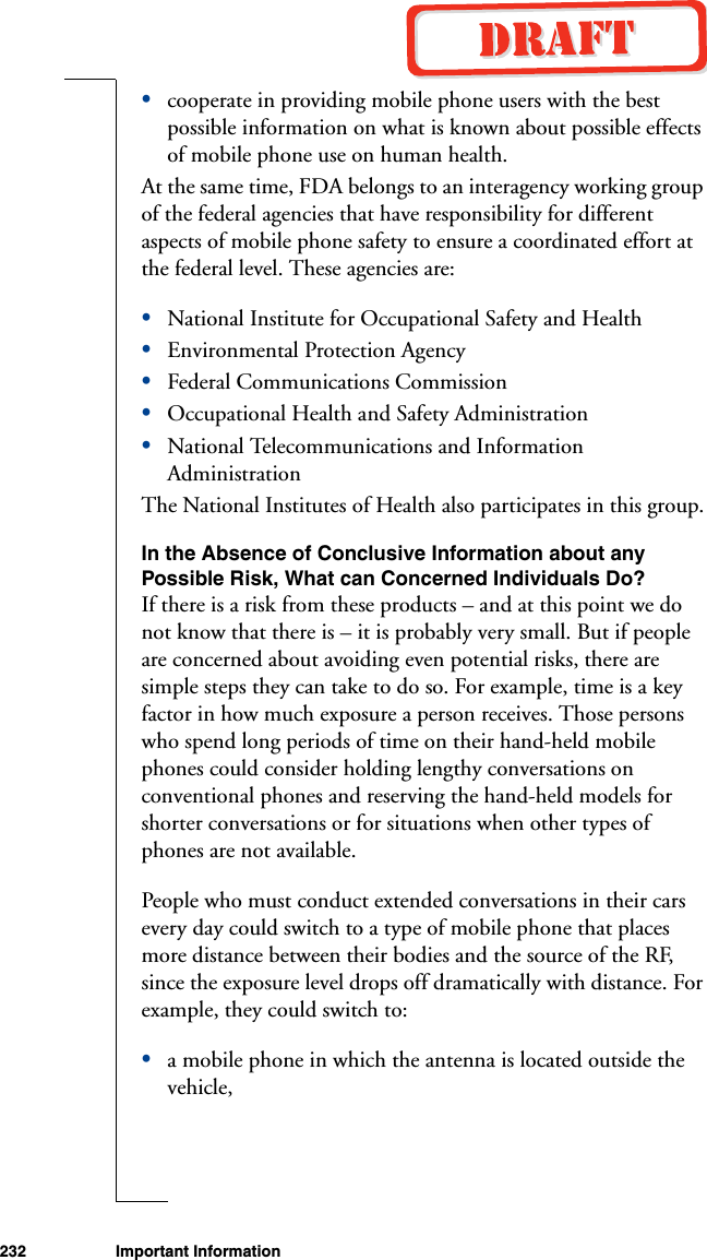 232 Important Information•cooperate in providing mobile phone users with the best possible information on what is known about possible effects of mobile phone use on human health. At the same time, FDA belongs to an interagency working group of the federal agencies that have responsibility for different aspects of mobile phone safety to ensure a coordinated effort at the federal level. These agencies are:•National Institute for Occupational Safety and Health•Environmental Protection Agency•Federal Communications Commission•Occupational Health and Safety Administration•National Telecommunications and Information AdministrationThe National Institutes of Health also participates in this group.In the Absence of Conclusive Information about any Possible Risk, What can Concerned Individuals Do?If there is a risk from these products – and at this point we do not know that there is – it is probably very small. But if people are concerned about avoiding even potential risks, there are simple steps they can take to do so. For example, time is a key factor in how much exposure a person receives. Those persons who spend long periods of time on their hand-held mobile phones could consider holding lengthy conversations on conventional phones and reserving the hand-held models for shorter conversations or for situations when other types of phones are not available.People who must conduct extended conversations in their cars every day could switch to a type of mobile phone that places more distance between their bodies and the source of the RF, since the exposure level drops off dramatically with distance. For example, they could switch to:•a mobile phone in which the antenna is located outside the vehicle,