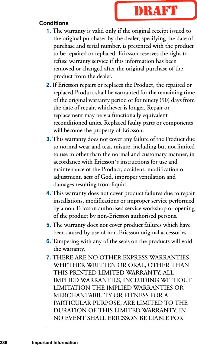 236 Important InformationConditions1. The warranty is valid only if the original receipt issued to the original purchaser by the dealer, specifying the date of purchase and serial number, is presented with the product to be repaired or replaced. Ericsson reserves the right to refuse warranty service if this information has been removed or changed after the original purchase of the product from the dealer. 2. If Ericsson repairs or replaces the Product, the repaired or replaced Product shall be warranted for the remaining time of the original warranty period or for ninety (90) days from the date of repair, whichever is longer. Repair or replacement may be via functionally equivalent reconditioned units. Replaced faulty parts or components will become the property of Ericsson. 3. This warranty does not cover any failure of the Product due to normal wear and tear, misuse, including but not limited to use in other than the normal and customary manner, in accordance with Ericsson´s instructions for use and maintenance of the Product, accident, modification or adjustment, acts of God, improper ventilation and damages resulting from liquid. 4. This warranty does not cover product failures due to repair installations, modifications or improper service performed by a non-Ericsson authorised service workshop or opening of the product by non-Ericsson authorised persons. 5. The warranty does not cover product failures which have been caused by use of non-Ericsson original accessories.6. Tampering with any of the seals on the products will void the warranty.7. THERE ARE NO OTHER EXPRESS WARRANTIES, WHETHER WRITTEN OR ORAL, OTHER THAN THIS PRINTED LIMITED WARRANTY. ALL IMPLIED WARRANTIES, INCLUDING WITHOUT LIMITATION THE IMPLIED WARRANTIES OR MERCHANTABILITY OR FITNESS FOR A PARTICULAR PURPOSE, ARE LIMITED TO THE DURATION OF THIS LIMITED WARRANTY. IN NO EVENT SHALL ERICSSON BE LIABLE FOR 