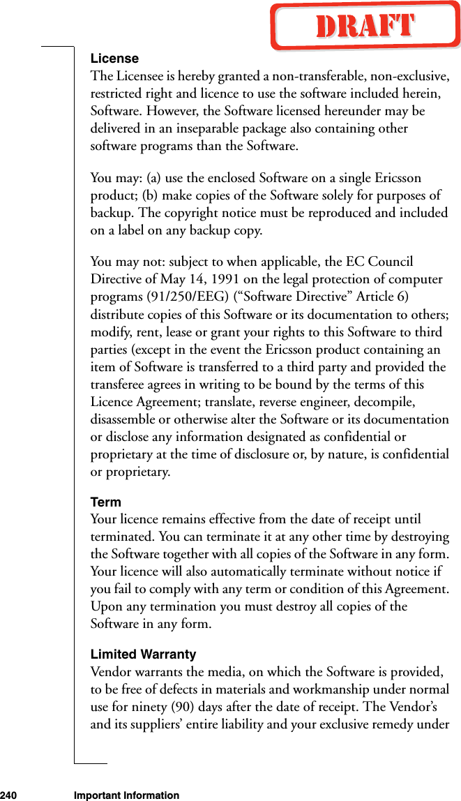 240 Important InformationLicenseThe Licensee is hereby granted a non-transferable, non-exclusive, restricted right and licence to use the software included herein, Software. However, the Software licensed hereunder may be delivered in an inseparable package also containing other software programs than the Software. You may: (a) use the enclosed Software on a single Ericsson product; (b) make copies of the Software solely for purposes of backup. The copyright notice must be reproduced and included on a label on any backup copy.You may not: subject to when applicable, the EC Council Directive of May 14, 1991 on the legal protection of computer programs (91/250/EEG) (“Software Directive” Article 6) distribute copies of this Software or its documentation to others; modify, rent, lease or grant your rights to this Software to third parties (except in the event the Ericsson product containing an item of Software is transferred to a third party and provided the transferee agrees in writing to be bound by the terms of this Licence Agreement; translate, reverse engineer, decompile, disassemble or otherwise alter the Software or its documentation or disclose any information designated as confidential or proprietary at the time of disclosure or, by nature, is confidential or proprietary.TermYour licence remains effective from the date of receipt until terminated. You can terminate it at any other time by destroying the Software together with all copies of the Software in any form. Your licence will also automatically terminate without notice if you fail to comply with any term or condition of this Agreement. Upon any termination you must destroy all copies of the Software in any form.Limited WarrantyVendor warrants the media, on which the Software is provided, to be free of defects in materials and workmanship under normal use for ninety (90) days after the date of receipt. The Vendor’s and its suppliers’ entire liability and your exclusive remedy under 