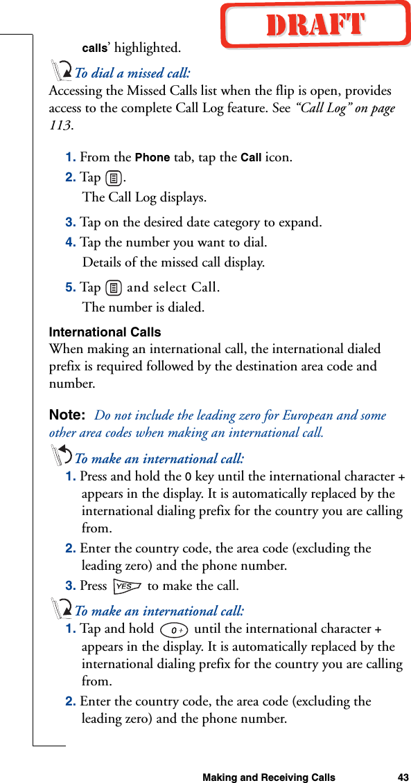 Making and Receiving Calls 43calls’ highlighted. To dial a missed call:Accessing the Missed Calls list when the flip is open, provides access to the complete Call Log feature. See “Call Log” on page 113.1. From the Phone tab, tap the Call icon.2. Tap .The Call Log displays.3. Tap on the desired date category to expand.4. Tap the number you want to dial.Details of the missed call display.5. Tap   and select Call.The number is dialed.International CallsWhen making an international call, the international dialed prefix is required followed by the destination area code and number.Note:  Do not include the leading zero for European and some other area codes when making an international call.To make an international call:1. Press and hold the 0 key until the international character + appears in the display. It is automatically replaced by the international dialing prefix for the country you are calling from.2. Enter the country code, the area code (excluding the leading zero) and the phone number.3. Press   to make the call.To make an international call:1. Tap and hold   until the international character + appears in the display. It is automatically replaced by the international dialing prefix for the country you are calling from.2. Enter the country code, the area code (excluding the leading zero) and the phone number.