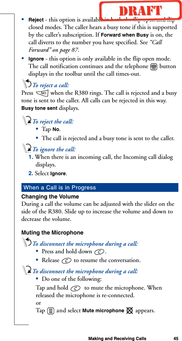 Making and Receiving Calls 45•Reject - this option is available in both the flip open and flip closed modes. The caller hears a busy tone if this is supported by the caller’s subscription. If Forward when Busy is on, the call diverts to the number you have specified. See “Call Forward” on page 87.•Ignore - this option is only available in the flip open mode. The call notification continues and the telephone   button displays in the toolbar until the call times-out.To rej e ct  a ca l l:Press   when the R380 rings. The call is rejected and a busy tone is sent to the caller. All calls can be rejected in this way. Busy tone sent displays. To rej e ct  the  call :•Tap  No. •The call is rejected and a busy tone is sent to the caller.To i g nore  t he c all :1. When there is an incoming call, the Incoming call dialog displays.2. Select Ignore.Changing the VolumeDuring a call the volume can be adjusted with the slider on the side of the R380. Slide up to increase the volume and down to decrease the volume.Muting the MicrophoneTo disconnect the microphone during a call:•Press and hold down  . •Release   to resume the conversation.To disconnect the microphone during a call: •Do one of the following:Tap and hold    to mute the microphone. When released the microphone is re-connected.orTap  a n d  select Mute microphone  appears.When a Call is in Progress