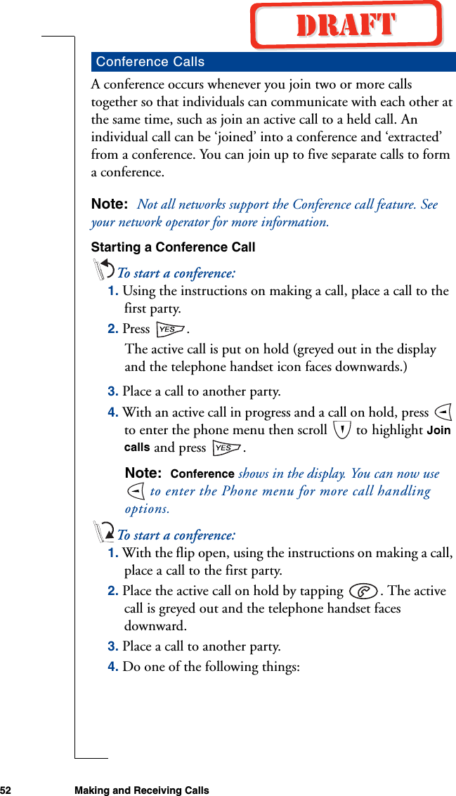 52 Making and Receiving CallsA conference occurs whenever you join two or more calls together so that individuals can communicate with each other at the same time, such as join an active call to a held call. An individual call can be ‘joined’ into a conference and ‘extracted’ from a conference. You can join up to five separate calls to form a conference.Note:  Not all networks support the Conference call feature. See your network operator for more information.Starting a Conference CallTo start a conference:1. Using the instructions on making a call, place a call to the first party.2. Press .The active call is put on hold (greyed out in the display and the telephone handset icon faces downwards.)3. Place a call to another party.4. With an active call in progress and a call on hold, press   to enter the phone menu then scroll   to highlight Join calls and press  .Note:  Conference shows in the display. You can now use  to enter the Phone menu for more call handling options.To start a conference:1. With the flip open, using the instructions on making a call, place a call to the first party.2. Place the active call on hold by tapping  . The active call is greyed out and the telephone handset faces downward.3. Place a call to another party.4. Do one of the following things:Conference Calls