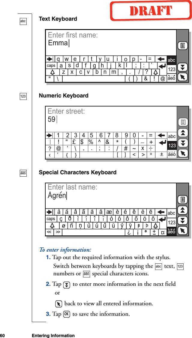 60 Entering InformationText KeyboardNumeric KeyboardSpecial Characters KeyboardTo ente r  i n f o r m a t i o n :1. Tap out the required information with the stylus.Switch between keyboards by tapping the   text,   numbers or   special characters icons.2. Tap   to enter more information in the next field or   back to view all entered information.3. Tap   to save the information.abcq   w   e         t    y   u                        r                    i         p   -    =oa              f    g   h    j                         s   d                         k   l     ;    :    ’z         c   v                    ,    .         ?   x              b   n                    m&quot;    \/(    )    &amp;!@capsabc123aeoEnter first name:Emma123‹    ‘[     ]   &lt;&gt;abc123aeoEnter street:591    2   3   4   5    6   7   8    9   0!    &quot;   £   $   %   ^   &amp;*(     )@’\,    .    ;     :    /#~-   =_  +x:_{     }+_?..aeocapsabc123aeoEnter last name:Agrena   a              a        a    e   e         e   ea   a         a    e             ec                              o   o   o         o            o   n         u   u   u         y        nuyooo?!+&lt;&lt;&lt;&lt;abc 123aeo