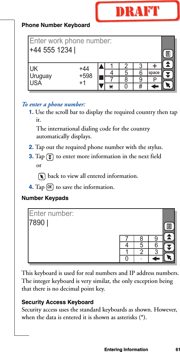 Entering Information 61Phone Number KeyboardTo enter a phone number:1. Use the scroll bar to display the required country then tap it. The international dialing code for the country automatically displays.2. Tap out the required phone number with the stylus.3. Tap   to enter more information in the next fieldor   back to view all entered information.4. Tap   to save the information.Number KeypadsThis keyboard is used for real numbers and IP address numbers. The integer keyboard is very similar, the only exception being that there is no decimal point key.Security Access KeyboardSecurity access uses the standard keyboards as shown. However, when the data is entered it is shown as asterisks (*).1       2       3  4       5       67       8       90       #+spacePUK Uruguay               USA+44+598+1Enter work phone number: +44 555 12347       8       9  4       5       61       2       30Enter number: 7890.