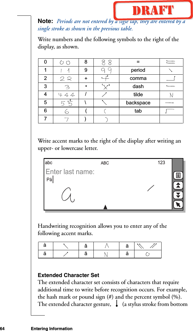 64 Entering InformationNote:  Periods are not entered by a sigle tap, they are entered by a single stroke as shown in the previous table.Write numbers and the following symbols to the right of the display, as shown.Write accent marks to the right of the display after writing an upper- or lowercase letter.Handwriting recognition allows you to enter any of the following accent marks.Extended Character SetThe extended character set consists of characters that require additional time to write before recognition occurs. For example, the hash mark or pound sign (#) and the percent symbol (%). The extended character gesture,   (a stylus stroke from bottom 0123456789+*/\()=periodcommadashtildetabbackspace111222ABCabc 123Enter last name: